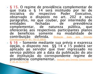 • § 15. O regime de previdência complementar de
que trata o § 14 será instituído por lei de
iniciativa do respectivo Poder Executivo,
observado o disposto no art. 202 e seus
parágrafos, no que couber, por intermédio de
entidades fechadas de previdência
complementar, de natureza pública, que
oferecerão aos respectivos participantes planos
de benefícios somente na modalidade de
contribuição definida. (Redação dada pela Emenda
Constitucional nº 41, 19.12.2003)
• § 16 - Somente mediante sua prévia e expressa
opção, o disposto nos §§ 14 e 15 poderá ser
aplicado ao servidor que tiver ingressado no
serviço público até a data da publicação do ato
de instituição do correspondente regime de
previdência complementar. (Incluído pela Emenda Constitucional
nº 20, de 15/12/98)
 