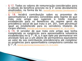 • § 17. Todos os valores de remuneração considerados para
o cálculo do benefício previsto no § 3° serão devidamente
atualizados, na forma da lei. (Incluído pela Emenda Constitucional nº
41, 19.12.2003)
• § 18. Incidirá contribuição sobre os proventos de
aposentadorias e pensões concedidas pelo regime de que
trata este artigo que superem o limite máximo
estabelecido para os benefícios do regime geral de
previdência social de que trata o art. 201, com percentual
igual ao estabelecido para os servidores titulares de
cargos efetivos. (Incluído pela Emenda Constitucional nº 41, 19.12.2003)
• § 19. O servidor de que trata este artigo que tenha
completado as exigências para aposentadoria voluntária
estabelecidas no § 1º, III, a, e que opte por permanecer em
atividade fará jus a um abono de permanência equivalente
ao valor da sua contribuição previdenciária até completar
as exigências para aposentadoria compulsória contidas no
§ 1º, II. (Incluído pela Emenda Constitucional nº 41, 19.12.2003)
 