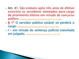  Art. 41. São estáveis após três anos de efetivo
exercício os servidores nomeados para cargo
de provimento efetivo em virtude de concurso
público. (Redação dada pela Emenda Constitucional nº 19, de 1998)
 § 1º O servidor público estável só perderá o
cargo: (Redação dada pela Emenda Constitucional nº 19, de 1998)
 I - em virtude de sentença judicial transitada
em julgado; (Incluído pela Emenda Constitucional nº 19, de 1998)
 