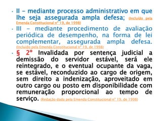 • II - mediante processo administrativo em que
lhe seja assegurada ampla defesa; (Incluído pela
Emenda Constitucional nº 19, de 1998)
• III - mediante procedimento de avaliação
periódica de desempenho, na forma de lei
complementar, assegurada ampla defesa.
(Incluído pela Emenda Constitucional nº 19, de 1998)
• § 2º Invalidada por sentença judicial a
demissão do servidor estável, será ele
reintegrado, e o eventual ocupante da vaga,
se estável, reconduzido ao cargo de origem,
sem direito a indenização, aproveitado em
outro cargo ou posto em disponibilidade com
remuneração proporcional ao tempo de
serviço. (Redação dada pela Emenda Constitucional nº 19, de 1998)
 