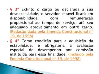 • § 3º Extinto o cargo ou declarada a sua
desnecessidade, o servidor estável ficará em
disponibilidade, com remuneração
proporcional ao tempo de serviço, até seu
adequado aproveitamento em outro cargo.
(Redação dada pela Emenda Constitucional nº
19, de 1998)
• § 4º Como condição para a aquisição da
estabilidade, é obrigatória a avaliação
especial de desempenho por comissão
instituída para essa finalidade. (Incluído pela
Emenda Constitucional nº 19, de 1998)
 