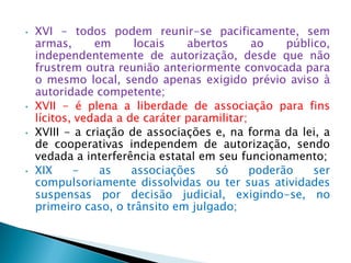 • XVI - todos podem reunir-se pacificamente, sem
armas, em locais abertos ao público,
independentemente de autorização, desde que não
frustrem outra reunião anteriormente convocada para
o mesmo local, sendo apenas exigido prévio aviso à
autoridade competente;
• XVII - é plena a liberdade de associação para fins
lícitos, vedada a de caráter paramilitar;
• XVIII - a criação de associações e, na forma da lei, a
de cooperativas independem de autorização, sendo
vedada a interferência estatal em seu funcionamento;
• XIX - as associações só poderão ser
compulsoriamente dissolvidas ou ter suas atividades
suspensas por decisão judicial, exigindo-se, no
primeiro caso, o trânsito em julgado;
 