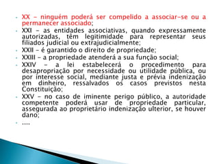 • XX - ninguém poderá ser compelido a associar-se ou a
permanecer associado;
• XXI - as entidades associativas, quando expressamente
autorizadas, têm legitimidade para representar seus
filiados judicial ou extrajudicialmente;
• XXII - é garantido o direito de propriedade;
• XXIII - a propriedade atenderá a sua função social;
• XXIV - a lei estabelecerá o procedimento para
desapropriação por necessidade ou utilidade pública, ou
por interesse social, mediante justa e prévia indenização
em dinheiro, ressalvados os casos previstos nesta
Constituição;
• XXV - no caso de iminente perigo público, a autoridade
competente poderá usar de propriedade particular,
assegurada ao proprietário indenização ulterior, se houver
dano;
• ....
 