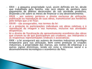 • XXVI - a pequena propriedade rural, assim definida em lei, desde
que trabalhada pela família, não será objeto de penhora para
pagamento de débitos decorrentes de sua atividade produtiva,
dispondo a lei sobre os meios de financiar o seu desenvolvimento;
• XXVII - aos autores pertence o direito exclusivo de utilização,
publicação ou reprodução de suas obras, transmissível aos herdeiros
pelo tempo que a lei fixar;
• XXVIII - são assegurados, nos termos da lei:
• a) a proteção às participações individuais em obras coletivas e à
reprodução da imagem e voz humanas, inclusive nas atividades
desportivas;
• b) o direito de fiscalização do aproveitamento econômico das obras
que criarem ou de que participarem aos criadores, aos intérpretes e
às respectivas representações sindicais e associativas;
• XXIX - a lei assegurará aos autores de inventos industriais privilégio
temporário para sua utilização, bem como proteção às criações
industriais, à propriedade das marcas, aos nomes de empresas e a
outros signos distintivos, tendo em vista o interesse social e o
desenvolvimento tecnológico e econômico do País;
 
