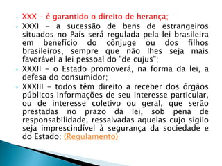 • XXX - é garantido o direito de herança;
• XXXI - a sucessão de bens de estrangeiros
situados no País será regulada pela lei brasileira
em benefício do cônjuge ou dos filhos
brasileiros, sempre que não lhes seja mais
favorável a lei pessoal do "de cujus";
• XXXII - o Estado promoverá, na forma da lei, a
defesa do consumidor;
• XXXIII - todos têm direito a receber dos órgãos
públicos informações de seu interesse particular,
ou de interesse coletivo ou geral, que serão
prestadas no prazo da lei, sob pena de
responsabilidade, ressalvadas aquelas cujo sigilo
seja imprescindível à segurança da sociedade e
do Estado; (Regulamento)
 