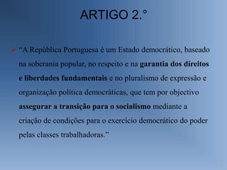 ARTIGO 2.°

 “A República Portuguesa é um Estado democrático, baseado
  na soberania popular, no respeito e na garantia dos direitos
  e liberdades fundamentais e no pluralismo de expressão e
  organização política democráticas, que tem por objectivo
  assegurar a transição para o socialismo mediante a
  criação de condições para o exercício democrático do poder
  pelas classes trabalhadoras.”
 
