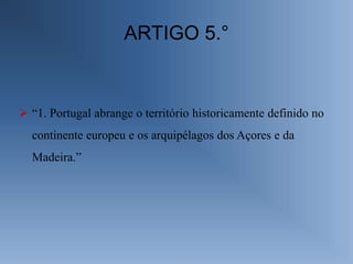ARTIGO 5.°


 “1. Portugal abrange o território historicamente definido no
  continente europeu e os arquipélagos dos Açores e da
  Madeira.”
 