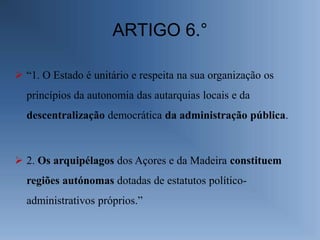 ARTIGO 6.°

 “1. O Estado é unitário e respeita na sua organização os
  princípios da autonomia das autarquias locais e da
  descentralização democrática da administração pública.



 2. Os arquipélagos dos Açores e da Madeira constituem
  regiões autónomas dotadas de estatutos político-
  administrativos próprios.”
 