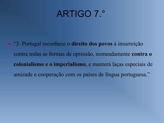 ARTIGO 7.°


 “3. Portugal reconhece o direito dos povos à insurreição
  contra todas as formas de opressão, nomeadamente contra o
  colonialismo e o imperialismo, e manterá laças especiais de
  amizade e cooperação com os países de língua portuguesa.”
 