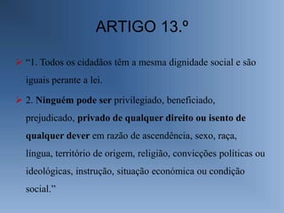 ARTIGO 13.º

 “1. Todos os cidadãos têm a mesma dignidade social e são
  iguais perante a lei.

 2. Ninguém pode ser privilegiado, beneficiado,
  prejudicado, privado de qualquer direito ou isento de
  qualquer dever em razão de ascendência, sexo, raça,
  língua, território de origem, religião, convicções políticas ou
  ideológicas, instrução, situação económica ou condição
  social.”
 