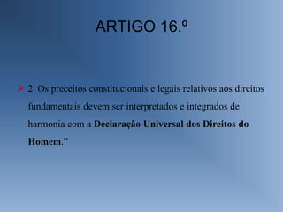 ARTIGO 16.º


 2. Os preceitos constitucionais e legais relativos aos direitos
  fundamentais devem ser interpretados e integrados de
  harmonia com a Declaração Universal dos Direitos do
  Homem.”
 