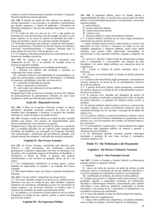 relatará os motivos determinantes do pedido, devendo o Congresso
Nacional decidir por maioria absoluta.
Art. 138. O decreto do estado de sítio indicará sua duração, as
normas necessárias a sua execução e as garantias constitucionais
que ficarão suspensas, e, depois de publicado, o Presidente da
República designará o executor das medidas específicas e as áreas
abrangidas.
§ 1º O estado de sítio, no caso do art. 137, I, não poderá ser
decretado por mais de trinta dias, nem prorrogado, de cada vez, por
prazo superior; no do inciso II, poderá ser decretado por todo o
tempo que perdurar a guerra ou a agressão armada estrangeira.
§ 2º Solicitada autorização para decretar o estado de sítio durante o
recesso parlamentar, o Presidente do Senado Federal, de imediato,
convocará extraordinariamente o Congresso Nacional para se
reunir dentro de cinco dias, a fim de apreciar o ato.
§ 3º O Congresso Nacional permanecerá em funcionamento até o
término das medidas coercitivas.
Art. 139. Na vigência do estado de sítio decretado com
fundamento no art. 137, I, só poderão ser tomadas contra as
pessoas as seguintes medidas:
I - obrigação de permanência em localidade determinada;
II - detenção em edifício não destinado a acusados ou
condenados por crimes comuns;
III - restrições relativas à inviolabilidade da correspondência, ao
sigilo das comunicações, à prestação de informações e à liberdade
de imprensa, radiodifusão e televisão, na forma da lei;
IV - suspensão da liberdade de reunião;
V - busca e apreensão em domicílio;
VI - intervenção nas empresas de serviços públicos;
VII - requisição de bens.
Parágrafo único. Não se inclui nas restrições do inciso III a difusão
de pronunciamentos de parlamentares efetuados em suas Casas
Legislativas, desde que liberada pela respectiva Mesa.
Seção III - Disposições Gerais
Art. 140. A Mesa do Congresso Nacional, ouvidos os líderes
partidários, designará Comissão composta de cinco de seus
membros para acompanhar e fiscalizar a execução das medidas
referentes ao estado de defesa e ao estado de sítio.
Art. 141. Cessado o estado de defesa ou o estado de sítio, cessarão
também seus efeitos, sem prejuízo da responsabilidade pelos
ilícitos cometidos por seus executores ou agentes.
Parágrafo único. Logo que cesse o estado de defesa ou o estado de
sítio, as medidas aplicadas em sua vigência serão relatadas pelo
Presidente da República, em mensagem ao Congresso Nacional,
com especificação e justificação das providências adotadas, com
relação nominal dos atingidos e indicação das restrições aplicadas.
Capítulo II - Das Forças Armadas
Art. 142. As Forças Armadas, constituídas pela Marinha, pelo
Exército e pela Aeronáutica, são instituições nacionais
permanentes e regulares, organizadas com base na hierarquia e na
disciplina, sob a autoridade suprema do Presidente da República, e
destinam-se à defesa da Pátria, à garantia dos poderes
constitucionais e, por iniciativa de qualquer destes, da lei e da
ordem.
§ 1º Lei complementar estabelecerá as normas gerais a serem
adotadas na organização, no preparo e no emprego das Forças
Armadas.
§ 2º Não caberá habeas corpus em relação a punições disciplinares
militares.
Art. 143. O serviço militar é obrigatório nos termos da lei.
§ 1º Às Forças Armadas compete, na forma da lei, atribuir serviço
alternativo aos que, em tempo de paz, após alistados, alegarem
imperativo de consciência, entendendo-se como tal o decorrente de
crença religiosa e de convicção filosófica ou política, para se
eximirem de atividades de caráter essencialmente militar.
§ 2º As mulheres e os eclesiásticos ficam isentos do serviço militar
obrigatório em tempo de paz, sujeitos, porém, a outros encargos
que a lei lhes atribuir.
Capítulo III - Da Segurança Pública
Art. 144. A segurança pública, dever do Estado, direito e
responsabilidade de todos, é exercida para a preservação da ordem
pública e da incolumidade das pessoas e do patrimônio, através dos
seguintes órgãos:
I - polícia federal;
II - polícia rodoviária federal;
III - polícia ferroviária federal;
IV - polícias civis;
V - polícias militares e corpos de bombeiros militares.
§ 1º A polícia federal, instituída por lei como órgão permanente,
estruturado em carreira, destina-se a:
I - apurar infrações penais contra a ordem política e social ou em
detrimento de bens, serviços e interesses da União ou de suas
entidades autárquicas e empresas públicas, assim como outras
infrações cuja prática tenha repercussão interestadual ou
internacional e exija repressão uniforme, segundo se dispuser em
lei;
II - prevenir e reprimir o tráfico ilícito de entorpecentes e drogas
afins, o contrabando e o descaminho, sem prejuízo da ação
fazendária e de outros órgãos públicos nas respectivas áreas de
competência;
III - exercer as funções de polícia marítima, aérea e de
fronteiras;
IV - exercer, com exclusividade, as funções de polícia judiciária
da União.
§ 2º A polícia rodoviária federal, órgão permanente, estruturado em
carreira, destina-se, na forma da lei, ao patrulhamento ostensivo
das rodovias federais.
§ 3º A polícia ferroviária federal, órgão permanente, estruturado
em carreira, destina-se, na forma da lei, ao patrulhamento ostensivo
das ferrovias federais.
§ 4º Às polícias civis, dirigidas por delegados de polícia de
carreira, incumbem, ressalvada a competência da União, as funções
de polícia judiciária e a apuração de infrações penais, exceto as
militares.
§ 5º Às polícias militares cabem a polícia ostensiva e a preservação
da ordem pública; aos corpos de bombeiros militares, além das
atribuições definidas em lei, incumbe a execução de atividades de
defesa civil.
§ 6º As polícias militares e corpos de bombeiros militares, forças
auxiliares e reserva do Exército, subordinam-se, juntamente com as
polícias civis, aos Governadores dos Estados, do Distrito Federal e
dos Territórios.
§ 7º A lei disciplinará a organização e o funcionamento dos órgãos
responsáveis pela segurança pública, de maneira a garantir a
eficiência de suas atividades.
§ 8º Os Municípios poderão constituir guardas municipais
destinadas à proteção de seus bens, serviços e instalações,
conforme dispuser a lei.
Título VI - Da Tributação e do Orçamento
Capítulo I - Do Sistema Tributário Nacional
Seção I - Dos Princípios Gerais
Art. 145. A União, os Estados, o Distrito Federal e os Municípios
poderão instituir os seguintes tributos:
I - impostos;
II - taxas, em razão do exercício do poder de polícia ou pela
utilização, efetiva ou potencial, de serviços públicos específicos e
divisíveis, prestados ao contribuinte ou postos a sua disposição;
III - contribuição de melhoria, decorrente de obras públicas.
§ 1º Sempre que possível, os impostos terão caráter pessoal e serão
graduados segundo a capacidade econômica do contribuinte,
facultado à administração tributária, especialmente para conferir
efetividade a esses objetivos, identificar, respeitados os direitos
individuais e nos termos da lei, o patrimônio, os rendimentos e as
atividades econômicas do contribuinte.
§ 2º As taxas não poderão ter base de cálculo própria de impostos.
Art. 146. Cabe à lei complementar:
I - dispor sobre conflitos de competência, em matéria tributária,
entre a União, os Estados, o Distrito Federal e os Municípios;
26
 