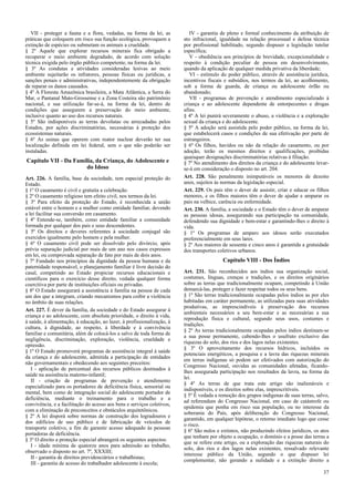 VII - proteger a fauna e a flora, vedadas, na forma da lei, as
práticas que coloquem em risco sua função ecológica, provoquem a
extinção de espécies ou submetam os animais a crueldade.
§ 2º Aquele que explorar recursos minerais fica obrigado a
recuperar o meio ambiente degradado, de acordo com solução
técnica exigida pelo órgão público competente, na forma da lei.
§ 3º As condutas e atividades consideradas lesivas ao meio
ambiente sujeitarão os infratores, pessoas físicas ou jurídicas, a
sanções penais e administrativas, independentemente da obrigação
de reparar os danos causados.
§ 4º A Floresta Amazônica brasileira, a Mata Atlântica, a Serra do
Mar, o Pantanal Mato-Grossense e a Zona Costeira são patrimônio
nacional, e sua utilização far-se-á, na forma da lei, dentro de
condições que assegurem a preservação do meio ambiente,
inclusive quanto ao uso dos recursos naturais.
§ 5º São indisponíveis as terras devolutas ou arrecadadas pelos
Estados, por ações discriminatórias, necessárias à proteção dos
ecossistemas naturais.
§ 6º As usinas que operem com reator nuclear deverão ter sua
localização definida em lei federal, sem o que não poderão ser
instaladas.
Capítulo VII - Da Família, da Criança, do Adolescente e
do Idoso
Art. 226. A família, base da sociedade, tem especial proteção do
Estado.
§ 1º O casamento é civil e gratuita a celebração.
§ 2º O casamento religioso tem efeito civil, nos termos da lei.
§ 3º Para efeito da proteção do Estado, é reconhecida a união
estável entre o homem e a mulher como entidade familiar, devendo
a lei facilitar sua conversão em casamento.
§ 4º Entende-se, também, como entidade familiar a comunidade
formada por qualquer dos pais e seus descendentes.
§ 5º Os direitos e deveres referentes à sociedade conjugal são
exercidos igualmente pelo homem e pela mulher.
§ 6º O casamento civil pode ser dissolvido pelo divórcio, após
prévia separação judicial por mais de um ano nos casos expressos
em lei, ou comprovada separação de fato por mais de dois anos.
§ 7º Fundado nos princípios da dignidade da pessoa humana e da
paternidade responsável, o planejamento familiar é livre decisão do
casal, competindo ao Estado propiciar recursos educacionais e
científicos para o exercício desse direito, vedada qualquer forma
coercitiva por parte de instituições oficiais ou privadas.
§ 8º O Estado assegurará a assistência à família na pessoa de cada
um dos que a integram, criando mecanismos para coibir a violência
no âmbito de suas relações.
Art. 227. É dever da família, da sociedade e do Estado assegurar à
criança e ao adolescente, com absoluta prioridade, o direito à vida,
à saúde, à alimentação, à educação, ao lazer, à profissionalização, à
cultura, à dignidade, ao respeito, à liberdade e à convivência
familiar e comunitária, além de colocá-los a salvo de toda forma de
negligência, discriminação, exploração, violência, crueldade e
opressão.
§ 1º O Estado promoverá programas de assistência integral à saúde
da criança e do adolescente, admitida a participação de entidades
não governamentais e obedecendo aos seguintes preceitos:
I - aplicação de percentual dos recursos públicos destinados à
saúde na assistência materno-infantil;
II - criação de programas de prevenção e atendimento
especializado para os portadores de deficiência física, sensorial ou
mental, bem como de integração social do adolescente portador de
deficiência, mediante o treinamento para o trabalho e a
convivência, e a facilitação do acesso aos bens e serviços coletivos,
com a eliminação de preconceitos e obstáculos arquitetônicos.
§ 2º A lei disporá sobre normas de construção dos logradouros e
dos edifícios de uso público e de fabricação de veículos de
transporte coletivo, a fim de garantir acesso adequado às pessoas
portadoras de deficiência.
§ 3º O direito a proteção especial abrangerá os seguintes aspectos:
I - idade mínima de quatorze anos para admissão ao trabalho,
observado o disposto no art. 7º, XXXIII;
II - garantia de direitos previdenciários e trabalhistas;
III - garantia de acesso do trabalhador adolescente à escola;
IV - garantia de pleno e formal conhecimento da atribuição de
ato infracional, igualdade na relação processual e defesa técnica
por profissional habilitado, segundo dispuser a legislação tutelar
específica;
V - obediência aos princípios de brevidade, excepcionalidade e
respeito à condição peculiar de pessoa em desenvolvimento,
quando da aplicação de qualquer medida privativa da liberdade;
VI - estímulo do poder público, através de assistência jurídica,
incentivos fiscais e subsídios, nos termos da lei, ao acolhimento,
sob a forma de guarda, de criança ou adolescente órfão ou
abandonado;
VII - programas de prevenção e atendimento especializado à
criança e ao adolescente dependente de entorpecentes e drogas
afins.
§ 4º A lei punirá severamente o abuso, a violência e a exploração
sexual da criança e do adolescente.
§ 5º A adoção será assistida pelo poder público, na forma da lei,
que estabelecerá casos e condições de sua efetivação por parte de
estrangeiros.
§ 6º Os filhos, havidos ou não da relação do casamento, ou por
adoção, terão os mesmos direitos e qualificações, proibidas
quaisquer designações discriminatórias relativas à filiação.
§ 7º No atendimento dos direitos da criança e do adolescente levar-
se-á em consideração o disposto no art. 204.
Art. 228. São penalmente inimputáveis os menores de dezoito
anos, sujeitos às normas da legislação especial.
Art. 229. Os pais têm o dever de assistir, criar e educar os filhos
menores, e os filhos maiores têm o dever de ajudar e amparar os
pais na velhice, carência ou enfermidade.
Art. 230. A família, a sociedade e o Estado têm o dever de amparar
as pessoas idosas, assegurando sua participação na comunidade,
defendendo sua dignidade e bem-estar e garantindo-lhes o direito à
vida.
§ 1º Os programas de amparo aos idosos serão executados
preferencialmente em seus lares.
§ 2º Aos maiores de sessenta e cinco anos é garantida a gratuidade
dos transportes coletivos urbanos.
Capítulo VIII - Dos Índios
Art. 231. São reconhecidos aos índios sua organização social,
costumes, línguas, crenças e tradições, e os direitos originários
sobre as terras que tradicionalmente ocupam, competindo à União
demarcá-las, proteger e fazer respeitar todos os seus bens.
§ 1º São terras tradicionalmente ocupadas pelos índios as por eles
habitadas em caráter permanente, as utilizadas para suas atividades
produtivas, as imprescindíveis à preservação dos recursos
ambientais necessários a seu bem-estar e as necessárias a sua
reprodução física e cultural, segundo seus usos, costumes e
tradições.
§ 2º As terras tradicionalmente ocupadas pelos índios destinam-se
a sua posse permanente, cabendo-lhes o usufruto exclusivo das
riquezas do solo, dos rios e dos lagos nelas existentes.
§ 3º O aproveitamento dos recursos hídricos, incluídos os
potenciais energéticos, a pesquisa e a lavra das riquezas minerais
em terras indígenas só podem ser efetivados com autorização do
Congresso Nacional, ouvidas as comunidades afetadas, ficando-
lhes assegurada participação nos resultados da lavra, na forma da
lei.
§ 4º As terras de que trata este artigo são inalienáveis e
indisponíveis, e os direitos sobre elas, imprescritíveis.
§ 5º É vedada a remoção dos grupos indígenas de suas terras, salvo,
ad referendum do Congresso Nacional, em caso de catástrofe ou
epidemia que ponha em risco sua população, ou no interesse da
soberania do País, após deliberação do Congresso Nacional,
garantido, em qualquer hipótese, o retorno imediato logo que cesse
o risco.
§ 6º São nulos e extintos, não produzindo efeitos jurídicos, os atos
que tenham por objeto a ocupação, o domínio e a posse das terras a
que se refere este artigo, ou a exploração das riquezas naturais do
solo, dos rios e dos lagos nelas existentes, ressalvado relevante
interesse público da União, segundo o que dispuser lei
complementar, não gerando a nulidade e a extinção direito a
37
 