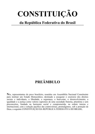 CONSTITUIÇÃO
da República Federativa do Brasil
PREÂMBULO
Nós, representantes do povo brasileiro, reunidos em Assembléia Nacional Constituinte
para instituir um Estado Democrático, destinado a assegurar o exercício dos direitos
sociais e individuais, a liberdade, a segurança, o bem-estar, o desenvolvimento, a
igualdade e a justiça como valores supremos de uma sociedade fraterna, pluralista e sem
preconceitos, fundada na harmonia social e comprometida, na ordem interna e
internacional, com a solução pacífica das controvérsias, promulgamos, sob a proteção de
Deus, a seguinte CONSTITUIÇÃO DA REPÚBLICA FEDERATIVA DO BRASIL.
 