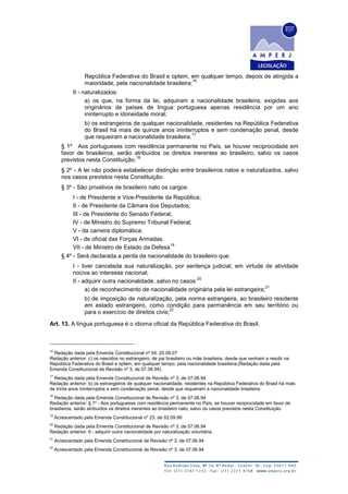República Federativa do Brasil e optem, em qualquer tempo, depois de atingida a
maioridade, pela nacionalidade brasileira;
16
II - naturalizados:
a) os que, na forma da lei, adquiram a nacionalidade brasileira, exigidas aos
originários de países de língua portuguesa apenas residência por um ano
ininterrupto e idoneidade moral;
b) os estrangeiros de qualquer nacionalidade, residentes na República Federativa
do Brasil há mais de quinze anos ininterruptos e sem condenação penal, desde
que requeiram a nacionalidade brasileira.
17
§ 1º Aos portugueses com residência permanente no País, se houver reciprocidade em
favor de brasileiros, serão atribuídos os direitos inerentes ao brasileiro, salvo os casos
previstos nesta Constituição.
18
§ 2º - A lei não poderá estabelecer distinção entre brasileiros natos e naturalizados, salvo
nos casos previstos nesta Constituição.
§ 3º - São privativos de brasileiro nato os cargos:
I - de Presidente e Vice-Presidente da República;
II - de Presidente da Câmara dos Deputados;
III - de Presidente do Senado Federal;
IV - de Ministro do Supremo Tribunal Federal;
V - da carreira diplomática;
VI - de oficial das Forças Armadas.
VII - de Ministro de Estado da Defesa
19
§ 4º - Será declarada a perda da nacionalidade do brasileiro que:
I - tiver cancelada sua naturalização, por sentença judicial, em virtude de atividade
nociva ao interesse nacional;
II - adquirir outra nacionalidade, salvo no casos:
20
a) de reconhecimento de nacionalidade originária pela lei estrangeira;
21
b) de imposição de naturalização, pela norma estrangeira, ao brasileiro residente
em estado estrangeiro, como condição para permanência em seu território ou
para o exercício de direitos civis;
22
Art. 13. A língua portuguesa é o idioma oficial da República Federativa do Brasil.
16
Redação dada pela Emenda Constitucional nº 54, 20.09.07
Redação anterior: c) os nascidos no estrangeiro, de pai brasileiro ou mãe brasileira, desde que venham a residir na
República Federativa do Brasil e optem, em qualquer tempo, pela nacionalidade brasileira;(Redação dada pela
Emenda Constitucional de Revisão nº 3, de 07.06.94)
17
Redação dada pela Emenda Constitucional de Revisão nº 3, de 07.06.94
Redação anterior: b) os estrangeiros de qualquer nacionalidade, residentes na República Federativa do Brasil há mais
de trinta anos ininterruptos e sem condenação penal, desde que requeiram a nacionalidade brasileira.
18
Redação dada pela Emenda Constitucional de Revisão nº 3, de 07.06.94
Redação anterior: § 1º - Aos portugueses com residência permanente no País, se houver reciprocidade em favor de
brasileiros, serão atribuídos os direitos inerentes ao brasileiro nato, salvo os casos previstos nesta Constituição.
19
Acrescentado pela Emenda Constitucional nº 23, de 02.09.99
20
Redação dada pela Emenda Constitucional de Revisão nº 3, de 07.06.94
Redação anterior: II - adquirir outra nacionalidade por naturalização voluntária.
21
Acrescentado pela Emenda Constitucional de Revisão nº 3, de 07.06.94
22
Acrescentado pela Emenda Constitucional de Revisão nº 3, de 07.06.94
 