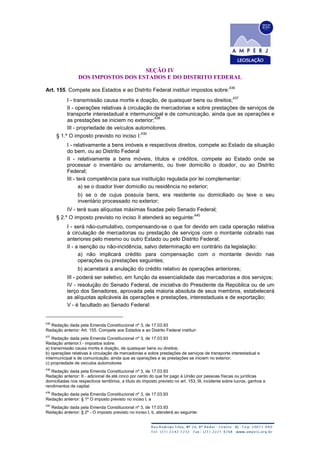 SEÇÃO IV
DOS IMPOSTOS DOS ESTADOS E DO DISTRITO FEDERAL
Art. 155. Compete aos Estados e ao Distrito Federal instituir impostos sobre:
436
I - transmissão causa mortis e doação, de quaisquer bens ou direitos;
437
II - operações relativas à circulação de mercadorias e sobre prestações de serviços de
transporte interestadual e intermunicipal e de comunicação, ainda que as operações e
as prestações se iniciem no exterior;
438
III - propriedade de veículos automotores.
§ 1.º O imposto previsto no inciso I:
439
I - relativamente a bens imóveis e respectivos direitos, compete ao Estado da situação
do bem, ou ao Distrito Federal
II - relativamente a bens móveis, títulos e créditos, compete ao Estado onde se
processar o inventário ou arrolamento, ou tiver domicílio o doador, ou ao Distrito
Federal;
III - terá competência para sua instituição regulada por lei complementar:
a) se o doador tiver domicilio ou residência no exterior;
b) se o de cujus possuía bens, era residente ou domiciliado ou teve o seu
inventário processado no exterior;
IV - terá suas alíquotas máximas fixadas pelo Senado Federal;
§ 2.º O imposto previsto no inciso II atenderá ao seguinte:
440
I - será não-cumulativo, compensando-se o que for devido em cada operação relativa
à circulação de mercadorias ou prestação de serviços com o montante cobrado nas
anteriores pelo mesmo ou outro Estado ou pelo Distrito Federal;
II - a isenção ou não-incidência, salvo determinação em contrário da legislação:
a) não implicará crédito para compensação com o montante devido nas
operações ou prestações seguintes;
b) acarretará a anulação do crédito relativo às operações anteriores;
III - poderá ser seletivo, em função da essencialidade das mercadorias e dos serviços;
IV - resolução do Senado Federal, de iniciativa do Presidente da República ou de um
terço dos Senadores, aprovada pela maioria absoluta de seus membros, estabelecerá
as alíquotas aplicáveis às operações e prestações, interestaduais e de exportação;
V - é facultado ao Senado Federal:
436
Redação dada pela Emenda Constitucional nº 3, de 17.03.93
Redação anterior: Art. 155. Compete aos Estados e ao Distrito Federal instituir:
437
Redação dada pela Emenda Constitucional nº 3, de 17.03.93
Redação anterior:I - impostos sobre:
a) transmissão causa mortis e doação, de quaisquer bens ou direitos;
b) operações relativas à circulação de mercadorias e sobre prestações de serviços de transporte interestadual e
intermunicipal e de comunicação, ainda que as operações e as prestações se iniciem no exterior;
c) propriedade de veículos automotores
438
Redação dada pela Emenda Constitucional nº 3, de 17.03.93
Redação anterior: II - adicional de até cinco por cento do que for pago à União por pessoas físicas ou jurídicas
domiciliadas nos respectivos territórios, a título do imposto previsto no art. 153, III, incidente sobre lucros, ganhos e
rendimentos de capital.
439
Redação dada pela Emenda Constitucional nº 3, de 17.03.93
Redação anterior: § 1º O imposto previsto no inciso I, a
440
Redação dada pela Emenda Constitucional nº 3, de 17.03.93
Redação anterior: § 2º - O imposto previsto no inciso I, b, atenderá ao seguinte:
 