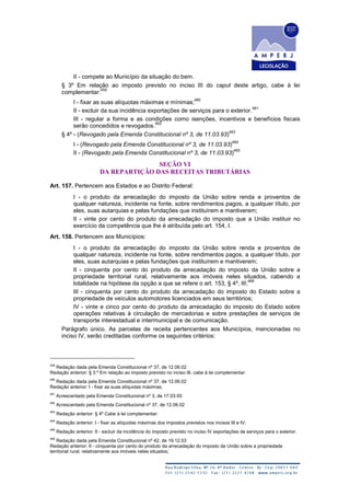II - compete ao Município da situação do bem.
§ 3º Em relação ao imposto previsto no inciso III do caput deste artigo, cabe à lei
complementar:
459
I - fixar as suas alíquotas máximas e mínimas;
460
II - excluir da sua incidência exportações de serviços para o exterior.
461
III - regular a forma e as condições como isenções, incentivos e benefícios fiscais
serão concedidos e revogados.
462
§ 4º - (Revogado pela Emenda Constitucional nº 3, de 11.03.93)
463
I - (Revogado pela Emenda Constitucional nº 3, de 11.03.93)
464
II - (Revogado pela Emenda Constitucional nº 3, de 11.03.93)
465
SEÇÃO VI
DA REPARTIÇÃO DAS RECEITAS TRIBUTÁRIAS
Art. 157. Pertencem aos Estados e ao Distrito Federal:
I - o produto da arrecadação do imposto da União sobre renda e proventos de
qualquer natureza, incidente na fonte, sobre rendimentos pagos, a qualquer título, por
eles, suas autarquias e pelas fundações que instituírem e mantiverem;
II - vinte por cento do produto da arrecadação do imposto que a União instituir no
exercício da competência que lhe é atribuída pelo art. 154, I.
Art. 158. Pertencem aos Municípios:
I - o produto da arrecadação do imposto da União sobre renda e proventos de
qualquer natureza, incidente na fonte, sobre rendimentos pagos, a qualquer título, por
eles, suas autarquias e pelas fundações que instituírem e mantiverem;
II - cinquenta por cento do produto da arrecadação do imposto da União sobre a
propriedade territorial rural, relativamente aos imóveis neles situados, cabendo a
totalidade na hipótese da opção a que se refere o art. 153, § 4º, III;
466
III - cinquenta por cento do produto da arrecadação do imposto do Estado sobre a
propriedade de veículos automotores licenciados em seus territórios;
IV - vinte e cinco por cento do produto da arrecadação do imposto do Estado sobre
operações relativas à circulação de mercadorias e sobre prestações de serviços de
transporte interestadual e intermunicipal e de comunicação.
Parágrafo único. As parcelas de receita pertencentes aos Municípios, mencionadas no
inciso IV, serão creditadas conforme os seguintes critérios:
459
Redação dada pela Emenda Constitucional nº 37, de 12.06.02
Redação anterior: § 3.º Em relação ao imposto previsto no inciso III, cabe à lei complementar:
460
Redação dada pela Emenda Constitucional nº 37, de 12.06.02
Redação anterior: I - fixar as suas alíquotas máximas;
461
Acrescentado pela Emenda Constitucional nº 3, de 17.03.93
462
Acrescentado pela Emenda Constitucional nº 37, de 12.06.02
463
Redação anterior: § 4º Cabe à lei complementar:
464
Redação anterior: I - fixar as alíquotas máximas dos impostos previstos nos incisos III e IV;
465
Redação anterior: II - excluir da incidência do imposto previsto no inciso IV exportações de serviços para o exterior.
466
Redação dada pela Emenda Constitucional nº 42, de 19.12.03
Redação anterior: II - cinquenta por cento do produto da arrecadação do imposto da União sobre a propriedade
territorial rural, relativamente aos imóveis neles situados;
 
