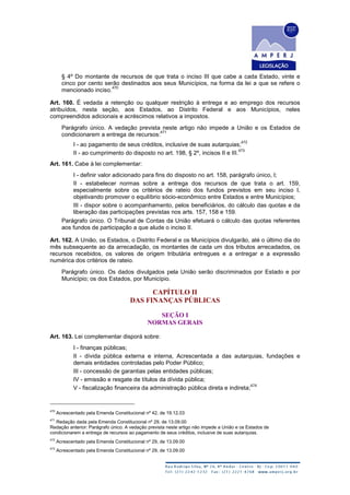§ 4º Do montante de recursos de que trata o inciso III que cabe a cada Estado, vinte e
cinco por cento serão destinados aos seus Municípios, na forma da lei a que se refere o
mencionado inciso.
470
Art. 160. É vedada a retenção ou qualquer restrição à entrega e ao emprego dos recursos
atribuídos, nesta seção, aos Estados, ao Distrito Federal e aos Municípios, neles
compreendidos adicionais e acréscimos relativos a impostos.
Parágrafo único. A vedação prevista neste artigo não impede a União e os Estados de
condicionarem a entrega de recursos:
471
I - ao pagamento de seus créditos, inclusive de suas autarquias;
472
II - ao cumprimento do disposto no art. 198, § 2º, incisos II e III.
473
Art. 161. Cabe à lei complementar:
I - definir valor adicionado para fins do disposto no art. 158, parágrafo único, I;
II - estabelecer normas sobre a entrega dos recursos de que trata o art. 159,
especialmente sobre os critérios de rateio dos fundos previstos em seu inciso I,
objetivando promover o equilíbrio sócio-econômico entre Estados e entre Municípios;
III - dispor sobre o acompanhamento, pelos beneficiários, do cálculo das quotas e da
liberação das participações previstas nos arts. 157, 158 e 159.
Parágrafo único. O Tribunal de Contas da União efetuará o cálculo das quotas referentes
aos fundos de participação a que alude o inciso II.
Art. 162. A União, os Estados, o Distrito Federal e os Municípios divulgarão, até o último dia do
mês subsequente ao da arrecadação, os montantes de cada um dos tributos arrecadados, os
recursos recebidos, os valores de origem tributária entregues e a entregar e a expressão
numérica dos critérios de rateio.
Parágrafo único. Os dados divulgados pela União serão discriminados por Estado e por
Município; os dos Estados, por Município.
CAPÍTULO II
DAS FINANÇAS PÚBLICAS
SEÇÃO I
NORMAS GERAIS
Art. 163. Lei complementar disporá sobre:
I - finanças públicas;
II - dívida pública externa e interna, Acrescentada a das autarquias, fundações e
demais entidades controladas pelo Poder Público;
III - concessão de garantias pelas entidades públicas;
IV - emissão e resgate de títulos da dívida pública;
V - fiscalização financeira da administração pública direta e indireta;
474
470
Acrescentado pela Emenda Constitucional nº 42, de 19.12.03
471
Redação dada pela Emenda Constitucional nº 29, de 13.09.00
Redação anterior: Parágrafo único. A vedação prevista neste artigo não impede a União e os Estados de
condicionarem a entrega de recursos ao pagamento de seus créditos, inclusive de suas autarquias.
472
Acrescentado pela Emenda Constitucional nº 29, de 13.09.00
473
Acrescentado pela Emenda Constitucional nº 29, de 13.09.00
 