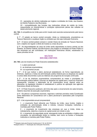 VI - operações de câmbio realizadas por órgãos e entidades da União, dos Estados,
do Distrito Federal e dos Municípios;
VII - compatibilização das funções das instituições oficiais de crédito da União,
resguardadas as características e condições operacionais plenas das voltadas ao
desenvolvimento regional.
Art. 164. A competência da União para emitir moeda será exercida exclusivamente pelo banco
central.
§ 1º - É vedado ao banco central conceder, direta ou indiretamente, empréstimos ao
Tesouro Nacional e a qualquer órgão ou entidade que não seja instituição financeira.
§ 2º - O banco central poderá comprar e vender títulos de emissão do Tesouro Nacional,
com o objetivo de regular a oferta de moeda ou a taxa de juros.
§ 3º - As disponibilidades de caixa da União serão depositadas no banco central; as dos
Estados, do Distrito Federal, dos Municípios e dos órgãos ou entidades do Poder Público e
das empresas por ele controladas, em instituições financeiras oficiais, ressalvados os
casos previstos em lei.
SEÇÃO II
DOS ORÇAMENTOS
Art. 165. Leis de iniciativa do Poder Executivo estabelecerão:
I - o plano plurianual;
II - as diretrizes orçamentárias;
III - os orçamentos anuais.
§ 1º - A lei que instituir o plano plurianual estabelecerá, de forma regionalizada, as
diretrizes, objetivos e metas da administração pública federal para as despesas de capital
e outras delas decorrentes e para as relativas aos programas de duração continuada.
§ 2º - A lei de diretrizes orçamentárias compreenderá as metas e prioridades da
administração pública federal, incluindo as despesas de capital para o exercício financeiro
subsequente, orientará a elaboração da lei orçamentária anual, disporá sobre as
alterações na legislação tributária e estabelecerá a política de aplicação das agências
financeiras oficiais de fomento.
§ 3º - O Poder Executivo publicará, até trinta dias após o encerramento de cada bimestre,
relatório resumido da execução orçamentária.
§ 4º - Os planos e programas nacionais, regionais e setoriais previstos nesta Constituição
serão elaborados em consonância com o plano plurianual e apreciados pelo Congresso
Nacional.
§ 5º - A lei orçamentária anual compreenderá:
I - o orçamento fiscal referente aos Poderes da União, seus fundos, órgãos e
entidades da administração direta e indireta, inclusive fundações instituídas e
mantidas pelo Poder Público;
II - o orçamento de investimento das empresas em que a União, direta ou
indiretamente, detenha a maioria do capital social com direito a voto;
III - o orçamento da seguridade social, abrangendo todas as entidades e órgãos a ela
vinculados, da administração direta ou indireta, bem como os fundos e fundações
instituídos e mantidos pelo Poder Público.
474
Redação dada pela Emenda Constitucional nº 40, de 29.05.03
Redação anterior: V - fiscalização das instituições financeiras;
 