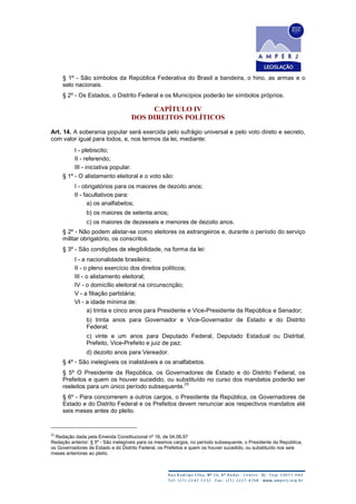 § 1º - São símbolos da República Federativa do Brasil a bandeira, o hino, as armas e o
selo nacionais.
§ 2º - Os Estados, o Distrito Federal e os Municípios poderão ter símbolos próprios.
CAPÍTULO IV
DOS DIREITOS POLÍTICOS
Art. 14. A soberania popular será exercida pelo sufrágio universal e pelo voto direto e secreto,
com valor igual para todos, e, nos termos da lei, mediante:
I - plebiscito;
II - referendo;
III - iniciativa popular.
§ 1º - O alistamento eleitoral e o voto são:
I - obrigatórios para os maiores de dezoito anos;
II - facultativos para:
a) os analfabetos;
b) os maiores de setenta anos;
c) os maiores de dezesseis e menores de dezoito anos.
§ 2º - Não podem alistar-se como eleitores os estrangeiros e, durante o período do serviço
militar obrigatório, os conscritos.
§ 3º - São condições de elegibilidade, na forma da lei:
I - a nacionalidade brasileira;
II - o pleno exercício dos direitos políticos;
III - o alistamento eleitoral;
IV - o domicílio eleitoral na circunscrição;
V - a filiação partidária;
VI - a idade mínima de:
a) trinta e cinco anos para Presidente e Vice-Presidente da República e Senador;
b) trinta anos para Governador e Vice-Governador de Estado e do Distrito
Federal;
c) vinte e um anos para Deputado Federal, Deputado Estadual ou Distrital,
Prefeito, Vice-Prefeito e juiz de paz;
d) dezoito anos para Vereador.
§ 4º - São inelegíveis os inalistáveis e os analfabetos.
§ 5º O Presidente da República, os Governadores de Estado e do Distrito Federal, os
Prefeitos e quem os houver sucedido, ou substituído no curso dos mandatos poderão ser
reeleitos para um único período subsequente.
23
§ 6º - Para concorrerem a outros cargos, o Presidente da República, os Governadores de
Estado e do Distrito Federal e os Prefeitos devem renunciar aos respectivos mandatos até
seis meses antes do pleito.
23
Redação dada pela Emenda Constitucional nº 16, de 04.06.97
Redação anterior: § 5º - São inelegíveis para os mesmos cargos, no período subsequente, o Presidente da República,
os Governadores de Estado e do Distrito Federal, os Prefeitos e quem os houver sucedido, ou substituído nos seis
meses anteriores ao pleito.
 