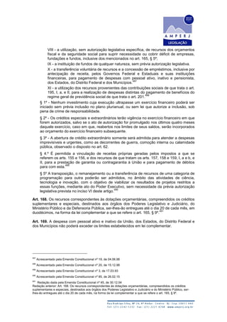 VIII - a utilização, sem autorização legislativa específica, de recursos dos orçamentos
fiscal e da seguridade social para suprir necessidade ou cobrir déficit de empresas,
fundações e fundos, inclusive dos mencionados no art. 165, § 5º;
IX - a instituição de fundos de qualquer natureza, sem prévia autorização legislativa.
X - a transferência voluntária de recursos e a concessão de empréstimos, inclusive por
antecipação de receita, pelos Governos Federal e Estaduais e suas instituições
financeiras, para pagamento de despesas com pessoal ativo, inativo e pensionista,
dos Estados, do Distrito Federal e dos Municípios.
487
XI - a utilização dos recursos provenientes das contribuições sociais de que trata o art.
195, I, a, e II, para a realização de despesas distintas do pagamento de benefícios do
regime geral de previdência social de que trata o art. 201.
488
§ 1º - Nenhum investimento cuja execução ultrapasse um exercício financeiro poderá ser
iniciado sem prévia inclusão no plano plurianual, ou sem lei que autorize a inclusão, sob
pena de crime de responsabilidade.
§ 2º - Os créditos especiais e extraordinários terão vigência no exercício financeiro em que
forem autorizados, salvo se o ato de autorização for promulgado nos últimos quatro meses
daquele exercício, caso em que, reabertos nos limites de seus saldos, serão incorporados
ao orçamento do exercício financeiro subsequente.
§ 3º - A abertura de crédito extraordinário somente será admitida para atender a despesas
imprevisíveis e urgentes, como as decorrentes de guerra, comoção interna ou calamidade
pública, observado o disposto no art. 62.
§ 4.º É permitida a vinculação de receitas próprias geradas pelos impostos a que se
referem os arts. 155 e 156, e dos recursos de que tratam os arts. 157, 158 e 159, I, a e b, e
II, para a prestação de garantia ou contragarantia à União e para pagamento de débitos
para com esta.
489
§ 5º A transposição, o remanejamento ou a transferência de recursos de uma categoria de
programação para outra poderão ser admitidos, no âmbito das atividades de ciência,
tecnologia e inovação, com o objetivo de viabilizar os resultados de projetos restritos a
essas funções, mediante ato do Poder Executivo, sem necessidade da prévia autorização
legislativa prevista no inciso VI deste artigo.
490
Art. 168. Os recursos correspondentes às dotações orçamentárias, compreendidos os créditos
suplementares e especiais, destinados aos órgãos dos Poderes Legislativo e Judiciário, do
Ministério Público e da Defensoria Pública, ser-lhes-ão entregues até o dia 20 de cada mês, em
duodécimos, na forma da lei complementar a que se refere o art. 165, § 9º.
491
Art. 169. A despesa com pessoal ativo e inativo da União, dos Estados, do Distrito Federal e
dos Municípios não poderá exceder os limites estabelecidos em lei complementar.
487
Acrescentado pela Emenda Constitucional nº 19, de 04.06.98
488
Acrescentado pela Emenda Constitucional nº 20, de 15.12.98
489
Acrescentado pela Emenda Constitucional nº 3, de 17.03.93
490
Acrescentado pela Emenda Constitucional nº 85, de 26.02.15
491
Redação dada pela Emenda Constitucional nº 45, de 30.12.04
Redação anterior: Art. 168. Os recursos correspondentes às dotações orçamentárias, compreendidos os créditos
suplementares e especiais, destinados aos órgãos dos Poderes Legislativo e Judiciário e do Ministério Público, ser-
lhes-ão entregues até o dia 20 de cada mês, na forma da lei complementar a que se refere o art. 165, § 9º.
 
