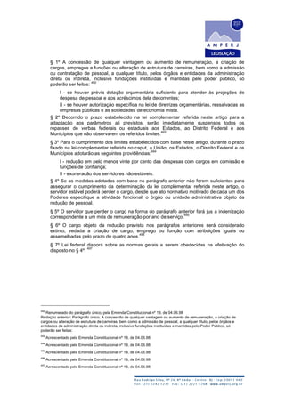 § 1º A concessão de qualquer vantagem ou aumento de remuneração, a criação de
cargos, empregos e funções ou alteração de estrutura de carreiras, bem como a admissão
ou contratação de pessoal, a qualquer título, pelos órgãos e entidades da administração
direta ou indireta, inclusive fundações instituídas e mantidas pelo poder público, só
poderão ser feitas:
492
I - se houver prévia dotação orçamentária suficiente para atender às projeções de
despesa de pessoal e aos acréscimos dela decorrentes;
II - se houver autorização específica na lei de diretrizes orçamentárias, ressalvadas as
empresas públicas e as sociedades de economia mista.
§ 2º Decorrido o prazo estabelecido na lei complementar referida neste artigo para a
adaptação aos parâmetros ali previstos, serão imediatamente suspensos todos os
repasses de verbas federais ou estaduais aos Estados, ao Distrito Federal e aos
Municípios que não observarem os referidos limites.
493
§ 3º Para o cumprimento dos limites estabelecidos com base neste artigo, durante o prazo
fixado na lei complementar referida no caput, a União, os Estados, o Distrito Federal e os
Municípios adotarão as seguintes providências:
494
I - redução em pelo menos vinte por cento das despesas com cargos em comissão e
funções de confiança;
II - exoneração dos servidores não estáveis.
§ 4º Se as medidas adotadas com base no parágrafo anterior não forem suficientes para
assegurar o cumprimento da determinação da lei complementar referida neste artigo, o
servidor estável poderá perder o cargo, desde que ato normativo motivado de cada um dos
Poderes especifique a atividade funcional, o órgão ou unidade administrativa objeto da
redução de pessoal.
§ 5º O servidor que perder o cargo na forma do parágrafo anterior fará jus a indenização
correspondente a um mês de remuneração por ano de serviço.
495
§ 6º O cargo objeto da redução prevista nos parágrafos anteriores será considerado
extinto, vedada a criação de cargo, emprego ou função com atribuições iguais ou
assemelhadas pelo prazo de quatro anos.
496
§ 7º Lei federal disporá sobre as normas gerais a serem obedecidas na efetivação do
disposto no § 4º.
497
492
Renumerado do parágrafo único, pela Emenda Constitucional nº 19, de 04.06.98
Redação anterior: Parágrafo único. A concessão de qualquer vantagem ou aumento de remuneração, a criação de
cargos ou alteração de estrutura de carreiras, bem como a admissão de pessoal, a qualquer título, pelos órgãos e
entidades da administração direta ou indireta, inclusive fundações instituídas e mantidas pelo Poder Público, só
poderão ser feitas:
493
Acrescentado pela Emenda Constitucional nº 19, de 04.06.98
494
Acrescentado pela Emenda Constitucional nº 19, de 04.06.98
495
Acrescentado pela Emenda Constitucional nº 19, de 04.06.98
496
Acrescentado pela Emenda Constitucional nº 19, de 04.06.98
497
Acrescentado pela Emenda Constitucional nº 19, de 04.06.98
 