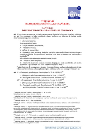 TÍTULO VII
DA ORDEM ECONÔMICA E FINANCEIRA
CAPÍTULO I
DOS PRINCÍPIOS GERAIS DA ATIVIDADE ECONÔMICA
Art. 170. A ordem econômica, fundada na valorização do trabalho humano e na livre iniciativa,
tem por fim assegurar a todos existência digna, conforme os ditames da justiça social,
observados os seguintes princípios:
I - soberania nacional;
II - propriedade privada;
III - função social da propriedade;
IV - livre concorrência;
V - defesa do consumidor;
VI - defesa do meio ambiente, inclusive mediante tratamento diferenciado conforme o
impacto ambiental dos produtos e serviços e de seus processos de elaboração e
prestação;
498
VII - redução das desigualdades regionais e sociais;
VIII - busca do pleno emprego;
IX - tratamento favorecido para as empresas de pequeno porte constituídas sob as leis
brasileiras e que tenham sua sede e administração no País.
499
Parágrafo único. É assegurado a todos o livre exercício de qualquer atividade econômica,
independentemente de autorização de órgãos públicos, salvo nos casos previstos em lei.
Art. 171- (Revogado pela Emenda Constitucional nº 6, de 15.08.95)
500
I - (Revogado pela Emenda Constitucional nº 6, de 15.08.95)
501
II - (Revogado pela Emenda Constitucional nº 6, de 15.08.95)
502
§ 1º - (Revogado pela Emenda Constitucional nº 6, de 15.08.95)
503
I - (Revogado pela Emenda Constitucional nº 6, de 15.08.95)
504
II - (Revogado pela Emenda Constitucional nº 6, de 15.08.95)
505
a) (Revogado pela Emenda Constitucional nº 6, de 15.08.95)
506
498
Redação dada pela Emenda Constitucional nº 42, de 19.12.03
Redação anterior: VI - defesa do meio ambiente;
499
Redação dada pela Emenda Constitucional nº 6, de 15.08.95
Redação anterior: IX - tratamento favorecido para as empresas brasileiras de capital nacional de pequeno porte.
500
Redação anterior: Art. 171. São consideradas:
501
Redação anterior: I - empresa brasileira a constituída sob as leis brasileiras e que tenha sua sede e administração
no País;
502
Redação anterior: II - empresa brasileira de capital nacional aquela cujo controle efetivo esteja em caráter
permanente sob a titularidade direta ou indireta de pessoas físicas domiciliadas e residentes no País ou de entidades
de direito público interno, entendendo-se por controle efetivo da empresa a titularidade da maioria de seu capital
votante e o exercício, de fato e de direito, do poder decisório para gerir suas atividades. Revogado pela Emenda
Constitucional nº 6, de 15/08/95
503
Redação anterior: § 1º - A lei poderá, em relação à empresa brasileira de capital nacional:
504
Redação anterior: I - conceder proteção e benefícios especiais temporários para desenvolver atividades
consideradas estratégicas para a defesa nacional ou imprescindíveis ao desenvolvimento do País;
505
Redação anterior: II - estabelecer, sempre que considerar um setor imprescindível ao desenvolvimento tecnológico
nacional, entre outras condições e requisitos:
 