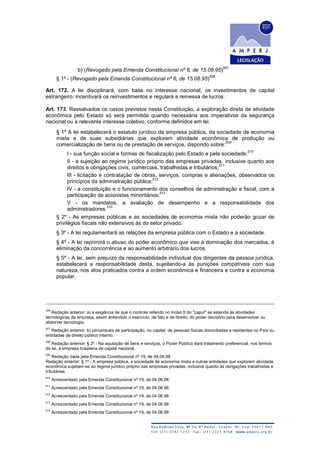 b) (Revogado pela Emenda Constitucional nº 6, de 15.08.95)
507
§ 1º - (Revogado pela Emenda Constitucional nº 6, de 15.08.95)
508
Art. 172. A lei disciplinará, com base no interesse nacional, os investimentos de capital
estrangeiro, incentivará os reinvestimentos e regulará a remessa de lucros.
Art. 173. Ressalvados os casos previstos nesta Constituição, a exploração direta de atividade
econômica pelo Estado só será permitida quando necessária aos imperativos da segurança
nacional ou a relevante interesse coletivo, conforme definidos em lei.
§ 1º A lei estabelecerá o estatuto jurídico da empresa pública, da sociedade de economia
mista e de suas subsidiárias que explorem atividade econômica de produção ou
comercialização de bens ou de prestação de serviços, dispondo sobre:
509
I - sua função social e formas de fiscalização pelo Estado e pela sociedade;
510
II - a sujeição ao regime jurídico próprio das empresas privadas, inclusive quanto aos
direitos e obrigações civis, comerciais, trabalhistas e tributários;
511
III - licitação e contratação de obras, serviços, compras e alienações, observados os
princípios da administração pública;
512
IV - a constituição e o funcionamento dos conselhos de administração e fiscal, com a
participação de acionistas minoritários;
513
V - os mandatos, a avaliação de desempenho e a responsabilidade dos
administradores.
514
§ 2º - As empresas públicas e as sociedades de economia mista não poderão gozar de
privilégios fiscais não extensivos às do setor privado.
§ 3º - A lei regulamentará as relações da empresa pública com o Estado e a sociedade.
§ 4º - A lei reprimirá o abuso do poder econômico que vise à dominação dos mercados, à
eliminação da concorrência e ao aumento arbitrário dos lucros.
§ 5º - A lei, sem prejuízo da responsabilidade individual dos dirigentes da pessoa jurídica,
estabelecerá a responsabilidade desta, sujeitando-a às punições compatíveis com sua
natureza, nos atos praticados contra a ordem econômica e financeira e contra a economia
popular.
506
Redação anterior: a) a exigência de que o controle referido no inciso II do "caput" se estenda às atividades
tecnológicas da empresa, assim entendido o exercício, de fato e de direito, do poder decisório para desenvolver ou
absorver tecnologia;
507
Redação anterior: b) percentuais de participação, no capital, de pessoas físicas domiciliadas e residentes no País ou
entidades de direito público interno.
508
Redação anterior: § 2º - Na aquisição de bens e serviços, o Poder Público dará tratamento preferencial, nos termos
da lei, à empresa brasileira de capital nacional.
509
Redação dada pela Emenda Constitucional nº 19, de 04.06.98
Redação anterior: § 1º - A empresa pública, a sociedade de economia mista e outras entidades que explorem atividade
econômica sujeitam-se ao regime jurídico próprio das empresas privadas, inclusive quanto às obrigações trabalhistas e
tributárias.
510
Acrescentado pela Emenda Constitucional nº 19, de 04.06.98
511
Acrescentado pela Emenda Constitucional nº 19, de 04.06.98
512
Acrescentado pela Emenda Constitucional nº 19, de 04.06.98
513
Acrescentado pela Emenda Constitucional nº 19, de 04.06.98
514
Acrescentado pela Emenda Constitucional nº 19, de 04.06.98
 