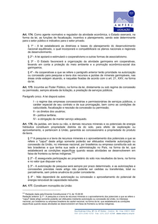 Art. 174. Como agente normativo e regulador da atividade econômica, o Estado exercerá, na
forma da lei, as funções de fiscalização, incentivo e planejamento, sendo este determinante
para o setor público e indicativo para o setor privado.
§ 1º - A lei estabelecerá as diretrizes e bases do planejamento do desenvolvimento
nacional equilibrado, o qual incorporará e compatibilizará os planos nacionais e regionais
de desenvolvimento.
§ 2º - A lei apoiará e estimulará o cooperativismo e outras formas de associativismo.
§ 3º - O Estado favorecerá a organização da atividade garimpeira em cooperativas,
levando em conta a proteção do meio ambiente e a promoção econômico-social dos
garimpeiros.
§ 4º - As cooperativas a que se refere o parágrafo anterior terão prioridade na autorização
ou concessão para pesquisa e lavra dos recursos e jazidas de minerais garimpáveis, nas
áreas onde estejam atuando, e naquelas fixadas de acordo com o art. 21, XXV, na forma
da lei.
Art. 175. Incumbe ao Poder Público, na forma da lei, diretamente ou sob regime de concessão
ou permissão, sempre através de licitação, a prestação de serviços públicos.
Parágrafo único. A lei disporá sobre:
I - o regime das empresas concessionárias e permissionárias de serviços públicos, o
caráter especial de seu contrato e de sua prorrogação, bem como as condições de
caducidade, fiscalização e rescisão da concessão ou permissão;
II - os direitos dos usuários;
III - política tarifária;
IV - a obrigação de manter serviço adequado.
Art. 176. As jazidas, em lavra ou não, e demais recursos minerais e os potenciais de energia
hidráulica constituem propriedade distinta da do solo, para efeito de exploração ou
aproveitamento, e pertencem à União, garantida ao concessionário a propriedade do produto
da lavra.
§ 1º A pesquisa e a lavra de recursos minerais e o aproveitamento dos potenciais a que se
refere o "caput" deste artigo somente poderão ser efetuados mediante autorização ou
concessão da União, no interesse nacional, por brasileiros ou empresa constituída sob as
leis brasileiras e que tenha sua sede e administração no País, na forma da lei, que
estabelecerá as condições específicas quando essas atividades se desenvolverem em
faixa de fronteira ou terras indígenas.
515
§ 2º - É assegurada participação ao proprietário do solo nos resultados da lavra, na forma
e no valor que dispuser a lei.
§ 3º - A autorização de pesquisa será sempre por prazo determinado, e as autorizações e
concessões previstas neste artigo não poderão ser cedidas ou transferidas, total ou
parcialmente, sem prévia anuência do poder concedente.
§ 4º - Não dependerá de autorização ou concessão o aproveitamento do potencial de
energia renovável de capacidade reduzida.
Art. 177. Constituem monopólio da União:
515
Redação dada pela Emenda Constitucional nº 6, de 15.08.95
Redação anterior: § 1º - A pesquisa e a lavra de recursos minerais e o aproveitamento dos potenciais a que se refere o
"caput" deste artigo somente poderão ser efetuados mediante autorização ou concessão da União, no interesse
nacional, por brasileiros ou empresa brasileira de capital nacional, na forma da lei, que estabelecerá as condições
específicas quando essas atividades se desenvolverem em faixa de fronteira ou terras indígenas.
 