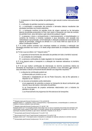 I - a pesquisa e a lavra das jazidas de petróleo e gás natural e outros hidrocarbonetos
fluidos;
II - a refinação do petróleo nacional ou estrangeiro;
III - a importação e exportação dos produtos e derivados básicos resultantes das
atividades previstas nos incisos anteriores;
IV - o transporte marítimo do petróleo bruto de origem nacional ou de derivados
básicos de petróleo produzidos no País, bem assim o transporte, por meio de conduto,
de petróleo bruto, seus derivados e gás natural de qualquer origem;
V - a pesquisa, a lavra, o enriquecimento, o reprocessamento, a industrialização e o
comércio de minérios e minerais nucleares e seus derivados, com exceção dos
radioisótopos cuja produção, comercialização e utilização poderão ser autorizadas sob
regime de permissão, conforme as alíneas b e c do inciso XXIII do caput do art. 21
desta Constituição Federal.
516
§ 1º A União poderá contratar com empresas estatais ou privadas a realização das
atividades previstas nos incisos I a IV deste artigo observadas as condições estabelecidas
em lei.
517
§ 2º A lei a que se refere o § 1º disporá sobre:
518
I - a garantia do fornecimento dos derivados de petróleo em todo o território nacional;
II - as condições de contratação;
III - a estrutura e atribuições do órgão regulador do monopólio da União;
§ 3º A lei disporá sobre o transporte e a utilização de materiais radioativos no território
nacional.
519
§ 4º A lei que instituir contribuição de intervenção no domínio econômico relativa às
atividades de importação ou comercialização de petróleo e seus derivados, gás natural e
seus derivados e álcool combustível deverá atender aos seguintes requisitos:
520
I - a alíquota da contribuição poderá ser:
a) diferenciada por produto ou uso;
b)reduzida e restabelecida por ato do Poder Executivo, não se lhe aplicando o
disposto no art. 150,III, b;
II - os recursos arrecadados serão destinados:
a) ao pagamento de subsídios a preços ou transporte de álcool combustível, gás
natural e seus derivados e derivados de petróleo;
b) ao financiamento de projetos ambientais relacionados com a indústria do
petróleo e do gás;
c) ao financiamento de programas de infra-estrutura de transportes.
516
Redação dada pela Emenda Constitucional nº 49, de 08.02.06
Redação anterior: V - a pesquisa, a lavra, o enriquecimento, o reprocessamento, a industrialização e o comércio de
minérios e minerais nucleares e seus derivados.
517
Redação dada pela Emenda Constitucional nº 9, de 09.11.95
Redação anterior: § 1º O monopólio previsto neste artigo inclui os riscos e resultados decorrentes das atividades nele
mencionadas, sendo vedado à União ceder ou conceder qualquer tipo de participação, em espécie ou em valor, na
exploração de jazidas de petróleo ou gás natural, ressalvado o disposto no art. 20, § 1º.
518
Acrescentado pela Emenda Constitucional nº 9, de 09.11.95
519
Renumerado de § 2º para 3º pela Emenda Constitucional nº 9, de 09.11.95
Redação anterior: § 2º - A lei disporá sobre o transporte e a utilização de materiais radioativos no território nacional.
520
Acrescentado pela Emenda Constitucional nº 33, de 11.12.01
 