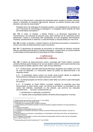 Art. 178. A lei disporá sobre a ordenação dos transportes aéreo, aquático e terrestre, devendo,
quanto à ordenação do transporte internacional, observar os acordos firmados pela União,
atendido o princípio da reciprocidade.
521
Parágrafo único. Na ordenação do transporte aquático, a lei estabelecerá as condições em
que o transporte de mercadorias na cabotagem e a navegação interior poderão ser feitos
por embarcações estrangeiras.
522
Art. 179. A União, os Estados, o Distrito Federal e os Municípios dispensarão às
microempresas e às empresas de pequeno porte, assim definidas em lei, tratamento jurídico
diferenciado, visando a incentivá-las pela simplificação de suas obrigações administrativas,
tributárias, previdenciárias e creditícias, ou pela eliminação ou redução destas por meio de lei.
Art. 180. A União, os Estados, o Distrito Federal e os Municípios promoverão e incentivarão o
turismo como fator de desenvolvimento social e econômico.
Art. 181. O atendimento de requisição de documento ou informação de natureza comercial,
feita por autoridade administrativa ou judiciária estrangeira, a pessoa física ou jurídica residente
ou domiciliada no País dependerá de autorização do Poder competente.
CAPÍTULO II
DA POLÍTICA URBANA
Art. 182. A política de desenvolvimento urbano, executada pelo Poder Público municipal,
conforme diretrizes gerais fixadas em lei, tem por objetivo ordenar o pleno desenvolvimento das
funções sociais da cidade e garantir o bem- estar de seus habitantes.
§ 1º - O plano diretor, aprovado pela Câmara Municipal, obrigatório para cidades com mais
de vinte mil habitantes, é o instrumento básico da política de desenvolvimento e de
expansão urbana.
§ 2º - A propriedade urbana cumpre sua função social quando atende às exigências
fundamentais de ordenação da cidade expressas no plano diretor.
§ 3º - As desapropriações de imóveis urbanos serão feitas com prévia e justa indenização
em dinheiro.
§ 4º - É facultado ao Poder Público municipal, mediante lei específica para área
Acrescentada no plano diretor, exigir, nos termos da lei federal, do proprietário do solo
urbano não edificado, subutilizado ou não utilizado, que promova seu adequado
aproveitamento, sob pena, sucessivamente, de:
I - parcelamento ou edificação compulsórios;
II - imposto sobre a propriedade predial e territorial urbana progressivo no tempo;
521
Redação dada pela Emenda Constitucional nº 7, de 15.08.95
Redação anterior: Art. 178. A lei disporá sobre:
I - a ordenação dos transportes aéreo, aquático e terrestre;
II - a predominância dos armadores nacionais e navios de bandeira e registros brasileiros e do país exportador ou
importador;
III - o transporte de granéis;
IV - a utilização de embarcações de pesca e outras.
§ 1º A ordenação do transporte internacional cumprirá os acordos firmados pela União, atendido o princípio da
reciprocidade
§ 2º Serão brasileiros os armadores, os proprietários, os comandantes e dois terços, pelo menos, dos tripulantes de
embarcações nacionais
§ 3º A navegação de cabotagem e a interior são privativas de embarcações nacionais, salvo caso de necessidade
pública, segundo dispuser a lei.
522
Acrescentado pela Emenda Constitucional nº 7, de 15.08.95
 