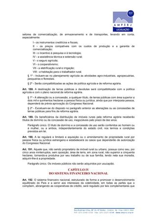 setores de comercialização, de armazenamento e de transportes, levando em conta,
especialmente:
I - os instrumentos creditícios e fiscais;
II - os preços compatíveis com os custos de produção e a garantia de
comercialização;
III - o incentivo à pesquisa e à tecnologia;
IV - a assistência técnica e extensão rural;
V - o seguro agrícola;
VI - o cooperativismo;
VII - a eletrificação rural e irrigação;
VIII - a habitação para o trabalhador rural.
§ 1º - Incluem-se no planejamento agrícola as atividades agro-industriais, agropecuárias,
pesqueiras e florestais.
§ 2º - Serão compatibilizadas as ações de política agrícola e de reforma agrária.
Art. 188. A destinação de terras públicas e devolutas será compatibilizada com a política
agrícola e com o plano nacional de reforma agrária.
§ 1º - A alienação ou a concessão, a qualquer título, de terras públicas com área superior a
dois mil e quinhentos hectares a pessoa física ou jurídica, ainda que por interposta pessoa,
dependerá de prévia aprovação do Congresso Nacional.
§ 2º - Excetuam-se do disposto no parágrafo anterior as alienações ou as concessões de
terras públicas para fins de reforma agrária.
Art. 189. Os beneficiários da distribuição de imóveis rurais pela reforma agrária receberão
títulos de domínio ou de concessão de uso, inegociáveis pelo prazo de dez anos.
Parágrafo único. O título de domínio e a concessão de uso serão conferidos ao homem ou
à mulher, ou a ambos, independentemente do estado civil, nos termos e condições
previstos em lei.
Art. 190. A lei regulará e limitará a aquisição ou o arrendamento de propriedade rural por
pessoa física ou jurídica estrangeira e estabelecerá os casos que dependerão de autorização
do Congresso Nacional.
Art. 191. Aquele que, não sendo proprietário de imóvel rural ou urbano, possua como seu, por
cinco anos ininterruptos, sem oposição, área de terra, em zona rural, não superior a cinquenta
hectares, tornando-a produtiva por seu trabalho ou de sua família, tendo nela sua moradia,
adquirir-lhe-á a propriedade.
Parágrafo único. Os imóveis públicos não serão adquiridos por usucapião.
CAPÍTULO IV
DO SISTEMA FINANCEIRO NACIONAL
Art. 192. O sistema financeiro nacional, estruturado de forma a promover o desenvolvimento
equilibrado do País e a servir aos interesses da coletividade, em todas as partes que o
compõem, abrangendo as cooperativas de crédito, será regulado por leis complementares que
 