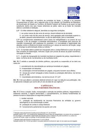 § 7º - São inelegíveis, no território de jurisdição do titular, o cônjuge e os parentes
consanguíneos ou afins, até o segundo grau ou por adoção, do Presidente da República,
de Governador de Estado ou Território, do Distrito Federal, de Prefeito ou de quem os haja
substituído dentro dos seis meses anteriores ao pleito, salvo se já titular de mandato
eletivo e candidato à reeleição.
§ 8º - O militar alistável é elegível, atendidas as seguintes condições:
I - se contar menos de dez anos de serviço, deverá afastar-se da atividade;
II - se contar mais de dez anos de serviço, será agregado pela autoridade superior e,
se eleito, passará automaticamente, no ato da diplomação, para a inatividade.
§ 9º Lei complementar estabelecerá outros casos de inelegibilidade e os prazos de sua
cessação, a fim de proteger a probidade administrativa, a moralidade para exercício de
mandato considerada vida pregressa do candidato, e a normalidade e legitimidade das
eleições contra a influência do poder econômico ou o abuso do exercício de função, cargo
ou emprego na administração direta ou indireta.
24
§ 10 - O mandato eletivo poderá ser impugnado ante a Justiça Eleitoral no prazo de quinze
dias contados da diplomação, instruída a ação com provas de abuso do poder econômico,
corrupção ou fraude.
§ 11 - A ação de impugnação de mandato tramitará em segredo de justiça, respondendo o
autor, na forma da lei, se temerária ou de manifesta má-fé.
Art. 15. É vedada a cassação de direitos políticos, cuja perda ou suspensão só se dará nos
casos de:
I - cancelamento da naturalização por sentença transitada em julgado;
II - incapacidade civil absoluta;
III - condenação criminal transitada em julgado, enquanto durarem seus efeitos;
IV - recusa de cumprir obrigação a todos imposta ou prestação alternativa, nos termos
do art. 5º, VIII;
V - improbidade administrativa, nos termos do art. 37, § 4º.
Art. 16. A lei que alterar o processo eleitoral entrará em vigor na data de sua publicação, não
se aplicando à eleição que ocorra até um ano da data de sua vigência.
25
CAPÍTULO V
DOS PARTIDOS POLÍTICOS
Art. 17. É livre a criação, fusão, incorporação e extinção de partidos políticos, resguardados a
soberania nacional, o regime democrático, o pluripartidarismo, os direitos fundamentais da
pessoa humana e observados os seguintes preceitos:
I - caráter nacional;
II - proibição de recebimento de recursos financeiros de entidade ou governo
estrangeiros ou de subordinação a estes;
III - prestação de contas à Justiça Eleitoral;
IV - funcionamento parlamentar de acordo com a lei.
24
Redação dada pela Emenda Constitucional de Revisão nº 4, de 07.06.94
Redação anterior: § 9º - Lei complementar estabelecerá outros casos de inelegibilidade e os prazos de sua cessação, a
fim de proteger a normalidade e legitimidade das eleições contra a influência do poder econômico ou o abuso do
exercício de função, cargo ou emprego na administração direta ou indireta.
25
Redação dada pela Emenda Constitucional nº 4, de 14.09.93
Redação anterior: Art. 16 A lei que alterar o processo eleitoral só entrará em vigor um ano após sua promulgação.
 