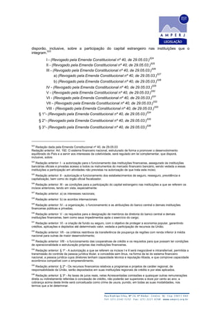 disporão, inclusive, sobre a participação do capital estrangeiro nas instituições que o
integram.
523
I - (Revogado pela Emenda Constitucional nº 40, de 29.05.03.)
524
II - (Revogado pela Emenda Constitucional nº 40, de 29.05.03.)
525
III - (Revogado pela Emenda Constitucional nº 40, de 29.05.03.)
526
a) (Revogado pela Emenda Constitucional nº 40, de 29.05.03.)
527
b) (Revogado pela Emenda Constitucional nº 40, de 29.05.03.)
528
IV - (Revogado pela Emenda Constitucional nº 40, de 29.05.03.)
529
V - (Revogado pela Emenda Constitucional nº 40, de 29.05.03.)
530
VI - (Revogado pela Emenda Constitucional nº 40, de 29.05.03.)
531
VII - (Revogado pela Emenda Constitucional nº 40, de 29.05.03.)
532
VIII - (Revogado pela Emenda Constitucional nº 40, de 29.05.03.)
533
§ 1°- (Revogado pela Emenda Constitucional nº 40, de 29.05.03.)
534
§ 2°- (Revogado pela Emenda Constitucional nº 40, de 29.05.03.)
535
§ 3°- (Revogado pela Emenda Constitucional nº 40, de 29.05.03.)
536
523
Redação dada pela Emenda Constitucional nº 40, de 29.05.03
Redação anterior: Art. 192. O sistema financeiro nacional, estruturado de forma a promover o desenvolvimento
equilibrado do País e a servir aos interesses da coletividade, será regulado em lei complementar, que disporá,
inclusive, sobre:
524
Redação anterior: I - a autorização para o funcionamento das instituições financeiras, assegurado às instituições
bancárias oficiais e privadas acesso a todos os instrumentos do mercado financeiro bancário, sendo vedada a essas
instituições a participação em atividades não previstas na autorização de que trata este inciso;
525
Redação anterior: II - autorização e funcionamento dos estabelecimentos de seguro, resseguro, previdência e
capitalização, bem como do órgão oficial fiscalizador.
526
Redação anterior: III - as condições para a participação do capital estrangeiro nas instituições a que se referem os
incisos anteriores, tendo em vista, especialmente:
527
Redação anterior: a) os interesses nacionais;
528
Redação anterior: b) os acordos internacionais
529
Redação anterior: IV - a organização, o funcionamento e as atribuições do banco central e demais instituições
financeiras públicas e privadas;
530
Redação anterior: V - os requisitos para a designação de membros da diretoria do banco central e demais
instituições financeiras, bem como seus impedimentos após o exercício do cargo;
531
Redação anterior: VI - a criação de fundo ou seguro, com o objetivo de proteger a economia popular, garantindo
créditos, aplicações e depósitos até determinado valor, vedada a participação de recursos da União;
532
Redação anterior: VII - os critérios restritivos da transferência de poupança de regiões com renda inferior à média
nacional para outras de maior desenvolvimento;
533
Redação anterior: VIII - o funcionamento das cooperativas de crédito e os requisitos para que possam ter condições
de operacionalidade e estruturação próprias das instituições financeiras.
534
Redação anterior: § 1º - A autorização a que se referem os incisos I e II será inegociável e intransferível, permitida a
transmissão do controle da pessoa jurídica titular, e concedida sem ônus, na forma da lei do sistema financeiro
nacional, a pessoa jurídica cujos diretores tenham capacidade técnica e reputação ilibada, e que comprove capacidade
econômica compatível com o empreendimento.
535
Redação anterior: § 2º - Os recursos financeiros relativos a programas e projetos de caráter regional, de
responsabilidade da União, serão depositados em suas instituições regionais de crédito e por elas aplicados.
536
Redação anterior: § 3º - As taxas de juros reais, nelas Acrescentadas comissões e quaisquer outras remunerações
direta ou indiretamente referidas à concessão de crédito, não poderão ser superiores a doze por cento ao ano; a
cobrança acima deste limite será conceituada como crime de usura, punido, em todas as suas modalidades, nos
termos que a lei determinar.
 
