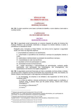 TÍTULO VIII
DA ORDEM SOCIAL
CAPÍTULO I
DISPOSIÇÃO GERAL
Art. 193. A ordem social tem como base o primado do trabalho, e como objetivo o bem-estar e
a justiça sociais.
CAPÍTULO II
DA SEGURIDADE SOCIAL
SEÇÃO I
DISPOSIÇÕES GERAIS
Art. 194. A seguridade social compreende um conjunto integrado de ações de iniciativa dos
Poderes Públicos e da sociedade, destinadas a assegurar os direitos relativos à saúde, à
previdência e à assistência social.
Parágrafo único. Compete ao Poder Público, nos termos da lei, organizar a seguridade
social, com base nos seguintes objetivos:
I - universalidade da cobertura e do atendimento;
II - uniformidade e equivalência dos benefícios e serviços às populações urbanas e
rurais;
III - seletividade e distributividade na prestação dos benefícios e serviços;
IV - irredutibilidade do valor dos benefícios;
V - equidade na forma de participação no custeio;
VI - diversidade da base de financiamento;
VII - caráter democrático e descentralizado da administração, mediante gestão
quadripartite, com participação dos trabalhadores, dos empregadores, dos
aposentados e do Governo nos órgãos colegiados.
537
Art. 195. A seguridade social será financiada por toda a sociedade, de forma direta e indireta,
nos termos da lei, mediante recursos provenientes dos orçamentos da União, dos Estados, do
Distrito Federal e dos Municípios, e das seguintes contribuições sociais:
I - do empregador, da empresa e da entidade a ela equiparada na forma da lei,
incidentes sobre:
538
a) a folha de salários e demais rendimentos do trabalho pagos ou creditados, a
qualquer título, à pessoa física que lhe preste serviço, mesmo sem vínculo
empregatício;
539
b) a receita ou o faturamento;
540
c) o lucro;
541
537
Redação dada pela Emenda Constitucional nº 20, de 15.12.98
Redação anterior: VII - caráter democrático e descentralizado da gestão administrativa, com a participação da
comunidade, em especial de trabalhadores, empresários e aposentados.
538
Redação dada pela Emenda Constitucional nº 20, de 15.12.98
Redação anterior: I - dos empregadores, incidente sobre a folha de salários, o faturamento e o lucro;
539
Acrescentado pela Emenda Constitucional nº 20, de 15.12.98
540
Acrescentado pela Emenda Constitucional nº 20, de 15.12.98
 