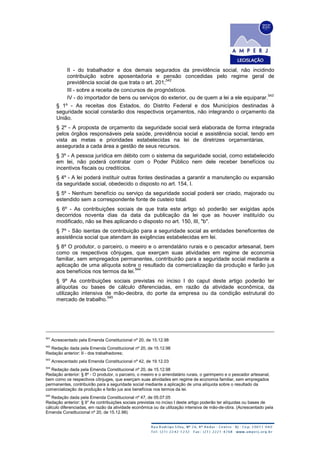 II - do trabalhador e dos demais segurados da previdência social, não incidindo
contribuição sobre aposentadoria e pensão concedidas pelo regime geral de
previdência social de que trata o art. 201;
542
III - sobre a receita de concursos de prognósticos.
IV - do importador de bens ou serviços do exterior, ou de quem a lei a ele equiparar.
543
§ 1º - As receitas dos Estados, do Distrito Federal e dos Municípios destinadas à
seguridade social constarão dos respectivos orçamentos, não integrando o orçamento da
União.
§ 2º - A proposta de orçamento da seguridade social será elaborada de forma integrada
pelos órgãos responsáveis pela saúde, previdência social e assistência social, tendo em
vista as metas e prioridades estabelecidas na lei de diretrizes orçamentárias,
assegurada a cada área a gestão de seus recursos.
§ 3º - A pessoa jurídica em débito com o sistema da seguridade social, como estabelecido
em lei, não poderá contratar com o Poder Público nem dele receber benefícios ou
incentivos fiscais ou creditícios.
§ 4º - A lei poderá instituir outras fontes destinadas a garantir a manutenção ou expansão
da seguridade social, obedecido o disposto no art. 154, I.
§ 5º - Nenhum benefício ou serviço da seguridade social poderá ser criado, majorado ou
estendido sem a correspondente fonte de custeio total.
§ 6º - As contribuições sociais de que trata este artigo só poderão ser exigidas após
decorridos noventa dias da data da publicação da lei que as houver instituído ou
modificado, não se lhes aplicando o disposto no art. 150, III, "b".
§ 7º - São isentas de contribuição para a seguridade social as entidades beneficentes de
assistência social que atendam às exigências estabelecidas em lei.
§ 8º O produtor, o parceiro, o meeiro e o arrendatário rurais e o pescador artesanal, bem
como os respectivos cônjuges, que exerçam suas atividades em regime de economia
familiar, sem empregados permanentes, contribuirão para a seguridade social mediante a
aplicação de uma alíquota sobre o resultado da comercialização da produção e farão jus
aos benefícios nos termos da lei.
544
§ 9º As contribuições sociais previstas no inciso I do caput deste artigo poderão ter
alíquotas ou bases de cálculo diferenciadas, em razão da atividade econômica, da
utilização intensiva de mão-deobra, do porte da empresa ou da condição estrutural do
mercado de trabalho.
545
541
Acrescentado pela Emenda Constitucional nº 20, de 15.12.98
542
Redação dada pela Emenda Constitucional nº 20, de 15.12.98
Redação anterior: II - dos trabalhadores;
543
Acrescentado pela Emenda Constitucional nº 42, de 19.12.03
544
Redação dada pela Emenda Constitucional nº 20, de 15.12.98
Redação anterior: § 8º - O produtor, o parceiro, o meeiro e o arrendatário rurais, o garimpeiro e o pescador artesanal,
bem como os respectivos cônjuges, que exerçam suas atividades em regime de economia familiar, sem empregados
permanentes, contribuirão para a seguridade social mediante a aplicação de uma alíquota sobre o resultado da
comercialização da produção e farão jus aos benefícios nos termos da lei.
545
Redação dada pela Emenda Constitucional nº 47, de 05.07.05
Redação anterior: § 9° As contribuições sociais previstas no inciso I deste artigo poderão ter alíquotas ou bases de
cálculo diferenciadas, em razão da atividade econômica ou da utilização intensiva de mão-de-obra. (Acrescentado pela
Emenda Constitucional nº 20, de 15.12.98)
 