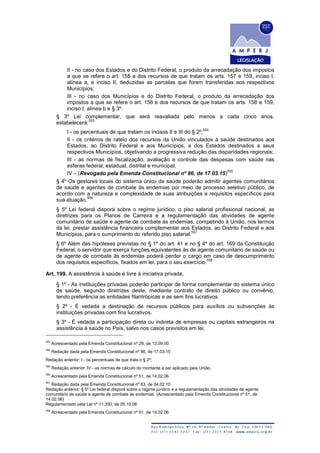 II - no caso dos Estados e do Distrito Federal, o produto da arrecadação dos impostos
a que se refere o art. 155 e dos recursos de que tratam os arts. 157 e 159, inciso I,
alínea a, e inciso II, deduzidas as parcelas que forem transferidas aos respectivos
Municípios;
III - no caso dos Municípios e do Distrito Federal, o produto da arrecadação dos
impostos a que se refere o art. 156 e dos recursos de que tratam os arts. 158 e 159,
inciso I, alínea b e § 3º.
§ 3º Lei complementar, que será reavaliada pelo menos a cada cinco anos,
estabelecerá:
553
I - os percentuais de que tratam os incisos II e III do § 2º;
554
II - os critérios de rateio dos recursos da União vinculados à saúde destinados aos
Estados, ao Distrito Federal e aos Municípios, e dos Estados destinados a seus
respectivos Municípios, objetivando a progressiva redução das disparidades regionais;
III - as normas de fiscalização, avaliação e controle das despesas com saúde nas
esferas federal, estadual, distrital e municipal;
IV – (Revogado pela Emenda Constitucional nº 86, de 17.03.15)
555
§ 4º Os gestores locais do sistema único de saúde poderão admitir agentes comunitários
de saúde e agentes de combate às endemias por meio de processo seletivo público, de
acordo com a natureza e complexidade de suas atribuições e requisitos específicos para
sua atuação.
556
§ 5º Lei federal disporá sobre o regime jurídico, o piso salarial profissional nacional, as
diretrizes para os Planos de Carreira e a regulamentação das atividades de agente
comunitário de saúde e agente de combate às endemias, competindo à União, nos termos
da lei, prestar assistência financeira complementar aos Estados, ao Distrito Federal e aos
Municípios, para o cumprimento do referido piso salarial.
557
§ 6º Além das hipóteses previstas no § 1º do art. 41 e no § 4º do art. 169 da Constituição
Federal, o servidor que exerça funções equivalentes às de agente comunitário de saúde ou
de agente de combate às endemias poderá perder o cargo em caso de descumprimento
dos requisitos específicos, fixados em lei, para o seu exercício.
558
Art. 199. A assistência à saúde é livre à iniciativa privada.
§ 1º - As instituições privadas poderão participar de forma complementar do sistema único
de saúde, segundo diretrizes deste, mediante contrato de direito público ou convênio,
tendo preferência as entidades filantrópicas e as sem fins lucrativos.
§ 2º - É vedada a destinação de recursos públicos para auxílios ou subvenções às
instituições privadas com fins lucrativos.
§ 3º - É vedada a participação direta ou indireta de empresas ou capitais estrangeiros na
assistência à saúde no País, salvo nos casos previstos em lei.
553
Acrescentado pela Emenda Constitucional nº 29, de 13.09.00
554
Redação dada pela Emenda Constitucional nº 86, de 17.03.15
Redação anterior: I - os percentuais de que trata o § 2º;
555
Redação anterior: IV - as normas de cálculo do montante a ser aplicado pela União.
556
Acrescentado pela Emenda Constitucional nº 51, de 14.02.06
557
Redação dada pela Emenda Constitucional nº 63, de 04.02.10
Redação anterior: § 5º Lei federal disporá sobre o regime jurídico e a regulamentação das atividades de agente
comunitário de saúde e agente de combate às endemias. (Acrescentado pela Emenda Constitucional nº 51, de
14.02.06)
Regulamentado pela Lei nº 11.350, de 05.10.06
558
Acrescentado pela Emenda Constitucional nº 51, de 14.02.06
 