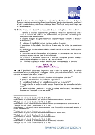 § 4º - A lei disporá sobre as condições e os requisitos que facilitem a remoção de órgãos,
tecidos e substâncias humanas para fins de transplante, pesquisa e tratamento, bem como
a coleta, processamento e transfusão de sangue e seus derivados, sendo vedado todo tipo
de comercialização.
Art. 200. Ao sistema único de saúde compete, além de outras atribuições, nos termos da lei:
I - controlar e fiscalizar procedimentos, produtos e substâncias de interesse para a
saúde e participar da produção de medicamentos, equipamentos, imunobiológicos,
hemoderivados e outros insumos;
II - executar as ações de vigilância sanitária e epidemiológica, bem como as de saúde
do trabalhador;
III - ordenar a formação de recursos humanos na área de saúde;
IV - participar da formulação da política e da execução das ações de saneamento
básico;
V - incrementar, em sua área de atuação, o desenvolvimento científico e tecnológico e
a inovação;
559
VI - fiscalizar e inspecionar alimentos, compreendido o controle de seu teor nutricional,
bem como bebidas e águas para consumo humano;
VII - participar do controle e fiscalização da produção, transporte, guarda e utilização
de substâncias e produtos psicoativos, tóxicos e radioativos;
VIII - colaborar na proteção do meio ambiente, nele compreendido o do trabalho.
SEÇÃO III
DA PREVIDÊNCIA SOCIAL
Art. 201. A previdência social será organizada sob a forma de regime geral, de caráter
contributivo e de filiação obrigatória, observados critérios que preservem o equilíbrio financeiro
e atuarial, e atenderá, nos termos da lei, a:
560
I - cobertura dos eventos de doença, invalidez, morte e idade avançada;
561
II - proteção à maternidade, especialmente à gestante;
562
III - proteção ao trabalhador em situação de desemprego involuntário;
563
IV - salário-família e auxílio-reclusão para os dependentes dos segurados de baixa
renda;
564
V - pensão por morte do segurado, homem ou mulher, ao cônjuge ou companheiro e
dependentes, observado o disposto no § 2º.
565
559
Redação dada pela Emenda Constitucional nº 85, de 26.02.15
Redação anterior: V - incrementar em sua área de atuação o desenvolvimento científico e tecnológico;
560
Redação dada pela Emenda Constitucional nº 20, de 15.12.98
Redação anterior: Art. 201. Os planos de previdência social, mediante contribuição, atenderão, nos termos da lei, a:
561
Redação dada pela Emenda Constitucional nº 20, de 15.12.98
Redação anterior: I - cobertura dos eventos de doença, invalidez, morte, Acrescentados os resultantes de acidentes do
trabalho, velhice e reclusão;
562
Redação dada pela Emenda Constitucional nº 20, de 15.12.98
Redação anterior: II - ajuda à manutenção dos dependentes dos segurados de baixa renda;
563
Redação dada pela Emenda Constitucional nº 20, de 15.12.98
Redação anterior: III - proteção à maternidade, especialmente à gestante;
564
Redação dada pela Emenda Constitucional nº 20, de 15.12.98
Redação anterior: IV - proteção ao trabalhador em situação de desemprego involuntário;
565
Redação dada pela Emenda Constitucional nº 20, de 15.12.98
 
