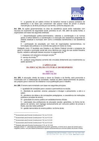 V - a garantia de um salário mínimo de benefício mensal à pessoa portadora de
deficiência e ao idoso que comprovem não possuir meios de prover à própria
manutenção ou de tê-la provida por sua família, conforme dispuser a lei.
Art. 204. As ações governamentais na área da assistência social serão realizadas com
recursos do orçamento da seguridade social, previstos no art. 195, além de outras fontes, e
organizadas com base nas seguintes diretrizes:
I - descentralização político-administrativa, cabendo a coordenação e as normas
gerais à esfera federal e a coordenação e a execução dos respectivos programas às
esferas estadual e municipal, bem como a entidades beneficentes e de assistência
social;
II - participação da população, por meio de organizações representativas, na
formulação das políticas e no controle das ações em todos os níveis.
Parágrafo único. É facultado aos Estados e ao Distrito Federal vincular a programa de
apoio à inclusão e promoção social até cinco décimos por cento de sua receita tributária
líquida, vedada a aplicação desses recursos no pagamento de:
588
I - despesas com pessoal e encargos sociais;
589
II - serviço da dívida;
590
III - qualquer outra despesa corrente não vinculada diretamente aos investimentos ou
ações apoiados.
591
CAPÍTULO III
DA EDUCAÇÃO, DA CULTURA E DO DESPORTO
SEÇÃO I
DA EDUCAÇÃO
Art. 205. A educação, direito de todos e dever do Estado e da família, será promovida e
incentivada com a colaboração da sociedade, visando ao pleno desenvolvimento da pessoa,
seu preparo para o exercício da cidadania e sua qualificação para o trabalho.
Art. 206. O ensino será ministrado com base nos seguintes princípios:
I - igualdade de condições para o acesso e permanência na escola;
II - liberdade de aprender, ensinar, pesquisar e divulgar o pensamento, a arte e o
saber;
III - pluralismo de idéias e de concepções pedagógicas, e coexistência de instituições
públicas e privadas de ensino;
IV - gratuidade do ensino público em estabelecimentos oficiais;
V - valorização dos profissionais da educação escolar, garantidos, na forma da lei,
planos de carreira, com ingresso exclusivamente por concurso público de provas e
títulos, aos das redes públicas;
592
VI - gestão democrática do ensino público, na forma da lei;
588
Acrescentado pela Emenda Constitucional nº 42, de 19.12.03
589
Acrescentado pela Emenda Constitucional nº 42, de 19.12.03
590
Acrescentado pela Emenda Constitucional nº 42, de 19.12.03
591
Acrescentado pela Emenda Constitucional nº 42, de 19.12.03
592
Redação dada pela Emenda Constitucional nº 53, de 19.12.06
Redação anterior: V - valorização dos profissionais do ensino, garantidos, na forma da lei, planos de carreira para o
magistério público, com piso salarial profissional e ingresso exclusivamente por concurso público de provas e títulos;
 