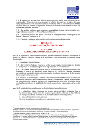 § 1º É assegurada aos partidos políticos autonomia para definir sua estrutura interna,
organização e funcionamento e para adotar os critérios de escolha e o regime de suas
coligações eleitorais, sem obrigatoriedade de vinculação entre as candidaturas em âmbito
nacional, estadual, distrital ou municipal, devendo seus estatutos estabelecer normas de
disciplina e fidelidade partidária.
26
§ 2º - Os partidos políticos, após adquirirem personalidade jurídica, na forma da lei civil,
registrarão seus estatutos no Tribunal Superior Eleitoral.
§ 3º - Os partidos políticos têm direito a recursos do fundo partidário e acesso gratuito ao
rádio e à televisão, na forma da lei.
§ 4º - É vedada a utilização pelos partidos políticos de organização paramilitar.
TÍTULO III
DA ORGANIZAÇÃO DO ESTADO
CAPÍTULO I
DA ORGANIZAÇÃO POLÍTICO-ADMINISTRATIVA
Art. 18. A organização político-administrativa da República Federativa do Brasil compreende a
União, os Estados, o Distrito Federal e os Municípios, todos autônomos, nos termos desta
Constituição.
§ 1º - Brasília é a Capital Federal.
§ 2º - Os Territórios Federais integram a União, e sua criação, transformação em Estado
ou reintegração ao Estado de origem serão reguladas em lei complementar.
§ 3º - Os Estados podem incorporar-se entre si, subdividir-se ou desmembrar-se para se
anexarem a outros, ou formarem novos Estados ou Territórios Federais, mediante
aprovação da população diretamente interessada, através de plebiscito, e do Congresso
Nacional, por lei complementar.
§ 4º A criação, a incorporação, a fusão e o desmembramento de Municípios, far-se-ão por
lei estadual, dentro do período determinado por Lei Complementar Federal, e dependerão
de consulta prévia, mediante plebiscito, às populações dos Municípios envolvidos, após
divulgação dos Estudos de Viabilidade Municipal, apresentados e publicados na forma da
lei.
27
Art. 19. É vedado à União, aos Estados, ao Distrito Federal e aos Municípios:
I - estabelecer cultos religiosos ou igrejas, subvencioná-los, embaraçar-lhes o
funcionamento ou manter com eles ou seus representantes relações de dependência
ou aliança, ressalvada, na forma da lei, a colaboração de interesse público;
II - recusar fé aos documentos públicos;
III - criar distinções entre brasileiros ou preferências entre si.
26
Redação dada pela Emenda Constitucional nº 52, de 08.03.06
Redação anterior: § 1º - É assegurada aos partidos políticos autonomia para definir sua estrutura interna, organização
e funcionamento, devendo seus estatutos estabelecer normas de fidelidade e disciplina partidárias.
27
Redação dada pela Emenda Constitucional nº 15, de 12.09.96
Redação anterior: § 4º A criação, a incorporação, a fusão e o desmembramento de Municípios preservarão a
continuidade e a unidade histórico-cultural do ambiente urbano, far-se-ão por lei estadual, obedecidos os requisitos
previstos em Lei Complementar estadual, e dependerão de consulta prévia, mediante plebiscito, às populações
diretamente interessadas.
 