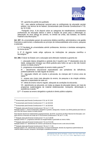 VII - garantia de padrão de qualidade.
VIII - piso salarial profissional nacional para os profissionais da educação escolar
pública, nos termos de lei federal. (Acrescentado pela Emenda Constitucional nº 53,
de 19.12.06)
Parágrafo único. A lei disporá sobre as categorias de trabalhadores considerados
profissionais da educação básica e sobre a fixação de prazo para a elaboração ou
adequação de seus planos de carreira, no âmbito da União, dos Estados, do Distrito
Federal e dos Municípios.
593
Art. 207. As universidades gozam de autonomia didático-científica, administrativa e de gestão
financeira e patrimonial, e obedecerão ao princípio de indissociabilidade entre ensino, pesquisa
e extensão.
§ 1º É facultado às universidades admitir professores, técnicos e cientistas estrangeiros,
na forma da lei.
594
§ 2º O disposto neste artigo aplica-se às instituições de pesquisa científica e
tecnológica.
595
Art. 208. O dever do Estado com a educação será efetivado mediante a garantia de:
I - educação básica obrigatória e gratuita dos 4 (quatro) aos 17 (dezessete) anos de
idade, assegurada inclusive sua oferta gratuita para todos os que a ela não tiveram
acesso na idade própria;
596
II - progressiva universalização do ensino médio gratuito;
597
III - atendimento educacional especializado aos portadores de deficiência,
preferencialmente na rede regular de ensino;
IV - educação infantil, em creche e pré-escola, às crianças até 5 (cinco) anos de
idade;
598
V - acesso aos níveis mais elevados do ensino, da pesquisa e da criação artística,
segundo a capacidade de cada um;
VI - oferta de ensino noturno regular, adequado às condições do educando;
VII - atendimento ao educando, em todas as etapas da educação básica, por meio de
programas suplementares de material didáticoescolar, transporte, alimentação e
assistência à saúde .
599
§ 1º - O acesso ao ensino obrigatório e gratuito é direito público subjetivo.
593
Acrescentado pela Emenda Constitucional nº 53, de 19.12.06
594
Acrescentado pela Emenda Constitucional nº 11, de 30.04.96
595
Acrescentado pela Emenda Constitucional nº 11, de 30.04.96
596
Redação dada pela Emenda Constitucional nº 59, de 11.11.09
Redação anterior: I - ensino fundamental, obrigatório e gratuito, assegurada, inclusive, sua oferta gratuita para todos os
que a ele não tiveram acesso na idade própria;
Este disposto deverá ser implementado progressivamente, até 2016, nos termos do Plano Nacional de Educação, com
apoio técnico e financeiro da União (art. 6º da Emenda Constitucional nº 59, de 11.11.09).
597
Redação dada pela Emenda Constitucional nº 14, de 12.09.96
Redação anterior: II - progressiva extensão da obrigatoriedade e gratuidade ao ensino médio;
598
Redação dada pela Emenda Constitucional nº 53, de 19.12.06
Redação anterior: IV - atendimento em creche e pré-escola às crianças de zero a seis anos de idade;
599
Redação dada pela Emenda Constitucional nº 59, de 11.11.09
Redação anterior: VII - atendimento ao educando, no ensino fundamental, através de programas suplementares de
material didático-escolar, transporte, alimentação e assistência à saúde.
 