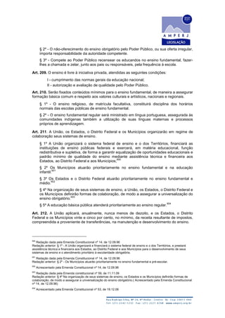 § 2º - O não-oferecimento do ensino obrigatório pelo Poder Público, ou sua oferta irregular,
importa responsabilidade da autoridade competente.
§ 3º - Compete ao Poder Público recensear os educandos no ensino fundamental, fazer-
lhes a chamada e zelar, junto aos pais ou responsáveis, pela frequência à escola.
Art. 209. O ensino é livre à iniciativa privada, atendidas as seguintes condições:
I - cumprimento das normas gerais da educação nacional;
II - autorização e avaliação de qualidade pelo Poder Público.
Art. 210. Serão fixados conteúdos mínimos para o ensino fundamental, de maneira a assegurar
formação básica comum e respeito aos valores culturais e artísticos, nacionais e regionais.
§ 1º - O ensino religioso, de matrícula facultativa, constituirá disciplina dos horários
normais das escolas públicas de ensino fundamental.
§ 2º - O ensino fundamental regular será ministrado em língua portuguesa, assegurada às
comunidades indígenas também a utilização de suas línguas maternas e processos
próprios de aprendizagem.
Art. 211. A União, os Estados, o Distrito Federal e os Municípios organizarão em regime de
colaboração seus sistemas de ensino.
§ 1º A União organizará o sistema federal de ensino e o dos Territórios, financiará as
instituições de ensino públicas federais e exercerá, em matéria educacional, função
redistributiva e supletiva, de forma a garantir equalização de oportunidades educacionais e
padrão mínimo de qualidade do ensino mediante assistência técnica e financeira aos
Estados, ao Distrito Federal e aos Municípios;
600
§ 2º Os Municípios atuarão prioritariamente no ensino fundamental e na educação
infantil.
601
§ 3º Os Estados e o Distrito Federal atuarão prioritariamente no ensino fundamental e
médio.
602
§ 4º Na organização de seus sistemas de ensino, a União, os Estados, o Distrito Federal e
os Municípios definirão formas de colaboração, de modo a assegurar a universalização do
ensino obrigatório.
603
§ 5º A educação básica pública atenderá prioritariamente ao ensino regular.
604
Art. 212. A União aplicará, anualmente, nunca menos de dezoito, e os Estados, o Distrito
Federal e os Municípios vinte e cinco por cento, no mínimo, da receita resultante de impostos,
compreendida a proveniente de transferências, na manutenção e desenvolvimento do ensino.
600
Redação dada pela Emenda Constitucional nº 14, de 12.09.96
Redação anterior: § 1º - A União organizará e financiará o sistema federal de ensino e o dos Territórios, e prestará
assistência técnica e financeira aos Estados, ao Distrito Federal e aos Municípios para o desenvolvimento de seus
sistemas de ensino e o atendimento prioritário à escolaridade obrigatória.
601
Redação dada pela Emenda Constitucional nº 14, de 12.09.96
Redação anterior: § 2º - Os Municípios atuarão prioritariamente no ensino fundamental e pré-escolar.
602
Acrescentado pela Emenda Constitucional nº 14, de 12.09.96
603
Redação dada pela Emenda constitucional nº 59, de 11.11.09
Redação anterior: § 4º Na organização de seus sistemas de ensino, os Estados e os Municípios definirão formas de
colaboração, de modo a assegurar a universalização do ensino obrigatório.( Acrescentado pela Emenda Constitucional
nº 14, de 12.09.96)
604
Acrescentado pela Emenda Constitucional nº 53, de 19.12.06
 