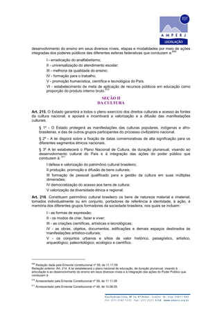 desenvolvimento do ensino em seus diversos níveis, etapas e modalidades por meio de ações
integradas dos poderes públicos das diferentes esferas federativas que conduzam a:
609
I - erradicação do analfabetismo;
II - universalização do atendimento escolar;
III - melhoria da qualidade do ensino;
IV - formação para o trabalho;
V - promoção humanística, científica e tecnológica do País.
VI - estabelecimento de meta de aplicação de recursos públicos em educação como
proporção do produto interno bruto.
610
SEÇÃO II
DA CULTURA
Art. 215. O Estado garantirá a todos o pleno exercício dos direitos culturais e acesso às fontes
da cultura nacional, e apoiará e incentivará a valorização e a difusão das manifestações
culturais.
§ 1º - O Estado protegerá as manifestações das culturas populares, indígenas e afro-
brasileiras, e das de outros grupos participantes do processo civilizatório nacional.
§ 2º - A lei disporá sobre a fixação de datas comemorativas de alta significação para os
diferentes segmentos étnicos nacionais.
§ 3º A lei estabelecerá o Plano Nacional de Cultura, de duração plurianual, visando ao
desenvolvimento cultural do País e à integração das ações do poder público que
conduzem à:
611
I defesa e valorização do patrimônio cultural brasileiro;
II produção, promoção e difusão de bens culturais;
III formação de pessoal qualificado para a gestão da cultura em suas múltiplas
dimensões;
IV democratização do acesso aos bens de cultura;
V valorização da diversidade étnica e regional.
Art. 216. Constituem patrimônio cultural brasileiro os bens de natureza material e imaterial,
tomados individualmente ou em conjunto, portadores de referência à identidade, à ação, à
memória dos diferentes grupos formadores da sociedade brasileira, nos quais se incluem:
I - as formas de expressão;
II - os modos de criar, fazer e viver;
III - as criações científicas, artísticas e tecnológicas;
IV - as obras, objetos, documentos, edificações e demais espaços destinados às
manifestações artístico-culturais;
V - os conjuntos urbanos e sítios de valor histórico, paisagístico, artístico,
arqueológico, paleontológico, ecológico e científico.
609
Redação dada pela Emenda constitucional nº 59, de 11.11.09
Redação anterior: Art. 214. A lei estabelecerá o plano nacional de educação, de duração plurianual, visando à
articulação e ao desenvolvimento do ensino em seus diversos níveis e à integração das ações do Poder Público que
conduzam à:
610
Acrescentado pela Emenda Constitucional nº 59, de 11.11.09
611
Acrescentado pela Emenda Constitucional nº 48, de 10.08.05
 