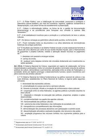 § 1º - O Poder Público, com a colaboração da comunidade, promoverá e protegerá o
patrimônio cultural brasileiro, por meio de inventários, registros, vigilância, tombamento e
desapropriação, e de outras formas de acautelamento e preservação.
§ 2º - Cabem à administração pública, na forma da lei, a gestão da documentação
governamental e as providências para franquear sua consulta a quantos dela
necessitem.
612
§ 3º - A lei estabelecerá incentivos para a produção e o conhecimento de bens e valores
culturais.
§ 4º - Os danos e ameaças ao patrimônio cultural serão punidos, na forma da lei.
§ 5º - Ficam tombados todos os documentos e os sítios detentores de reminiscências
históricas dos antigos quilombos.
§ 6 º É facultado aos Estados e ao Distrito Federal vincular a fundo estadual de fomento à
cultura até cinco décimos por cento de sua receita tributária líquida, para o financiamento
de programas e projetos culturais, vedada a aplicação desses recursos no pagamento
de:
613
I - despesas com pessoal e encargos sociais;
II - serviço da dívida;
III - qualquer outra despesa corrente não vinculada diretamente aos investimentos ou
ações apoiados.
Art. 216-A. O Sistema Nacional de Cultura, organizado em regime de colaboração, de forma
descentralizada e participativa, institui um processo de gestão e promoção conjunta de políticas
públicas de cultura, democráticas e permanentes, pactuadas entre os entes da Federação e a
sociedade, tendo por objetivo promover o desenvolvimento humano, social e econômico com
pleno exercício dos direitos culturais.
614
§ 1º O Sistema Nacional de Cultura fundamenta-se na política nacional de cultura e nas
suas diretrizes, estabelecidas no Plano Nacional de Cultura, e rege-se pelos seguintes
princípios:
I - diversidade das expressões culturais;
II - universalização do acesso aos bens e serviços culturais;
III - fomento à produção, difusão e circulação de conhecimento e bens culturais;
IV - cooperação entre os entes federados, os agentes públicos e privados atuantes na
área cultural;
V - integração e interação na execução das políticas, programas, projetos e ações
desenvolvidas;
VI - complementaridade nos papéis dos agentes culturais;
VII - transversalidade das políticas culturais;
VIII - autonomia dos entes federados e das instituições da sociedade civil;
IX - transparência e compartilhamento das informações;
X - democratização dos processos decisórios com participação e controle social;
XI - descentralização articulada e pactuada da gestão, dos recursos e das ações;
XII - ampliação progressiva dos recursos contidos nos orçamentos públicos para a
cultura.
612
Regulamentado pela Lei nº 12.527, de 18.11.11
613
Acrescentado pela Emenda Constitucional nº 42, de 19.12.03
614
Acrescentado pela Emenda Constitucional nº 71, de 29.11.12
 