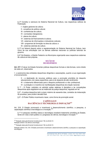 § 2º Constitui a estrutura do Sistema Nacional de Cultura, nas respectivas esferas da
Federação:
I - órgãos gestores da cultura;
II - conselhos de política cultural;
III - conferências de cultura;
IV - comissões intergestores;
V - planos de cultura;
VI - sistemas de financiamento à cultura;
VII - sistemas de informações e indicadores culturais;
VIII - programas de formação na área da cultura; e
IX - sistemas setoriais de cultura.
§ 3º Lei federal disporá sobre a regulamentação do Sistema Nacional de Cultura, bem
como de sua articulação com os demais sistemas nacionais ou políticas setoriais de
governo.
§ 4º Os Estados, o Distrito Federal e os Municípios organizarão seus respectivos sistemas
de cultura em leis próprias.
SEÇÃO III
DO DESPORTO
Art. 217. É dever do Estado fomentar práticas desportivas formais e não-formais, como direito
de cada um, observados:
I - a autonomia das entidades desportivas dirigentes e associações, quanto a sua organização
e funcionamento;
II - a destinação de recursos públicos para a promoção prioritária do desporto
educacional e, em casos específicos, para a do desporto de alto rendimento;
III - o tratamento diferenciado para o desporto profissional e o não- profissional;
IV - a proteção e o incentivo às manifestações desportivas de criação nacional.
§ 1º - O Poder Judiciário só admitirá ações relativas à disciplina e às competições
desportivas após esgotarem-se as instâncias da justiça desportiva, regulada em lei.
§ 2º - A justiça desportiva terá o prazo máximo de sessenta dias, contados da instauração
do processo, para proferir decisão final.
§ 3º - O Poder Público incentivará o lazer, como forma de promoção social.
CAPÍTULO IV
DA CIÊNCIA E TECNOLOGIA E INOVAÇÃO615
Art. 218. O Estado promoverá e incentivará o desenvolvimento científico, a pesquisa, a
capacitação científica e tecnológica e a inovação.
616
§ 1º A pesquisa científica básica e tecnológica receberá tratamento prioritário do Estado,
tendo em vista o bem público e o progresso da ciência, tecnologia e inovação.
617
615
Redação dada pela Emenda Constitucional nº 85, de 26.02.15
Redação anterior: Da ciência e tecnologia.
616
Redação dada pela Emenda Constitucional nº 85, de 26.02.15
Redação anterior: Art. 218. O Estado promoverá e incentivará o desenvolvimento científico, a pesquisa e a capacitação
tecnológicas.
 