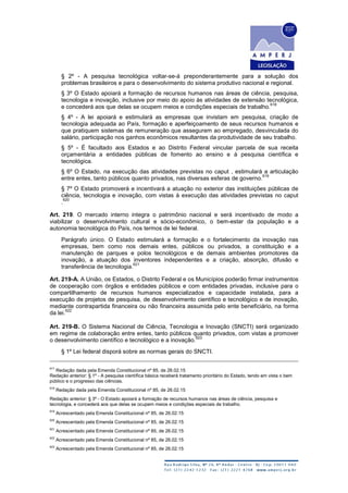 § 2º - A pesquisa tecnológica voltar-se-á preponderantemente para a solução dos
problemas brasileiros e para o desenvolvimento do sistema produtivo nacional e regional.
§ 3º O Estado apoiará a formação de recursos humanos nas áreas de ciência, pesquisa,
tecnologia e inovação, inclusive por meio do apoio às atividades de extensão tecnológica,
e concederá aos que delas se ocupem meios e condições especiais de trabalho.
618
§ 4º - A lei apoiará e estimulará as empresas que invistam em pesquisa, criação de
tecnologia adequada ao País, formação e aperfeiçoamento de seus recursos humanos e
que pratiquem sistemas de remuneração que assegurem ao empregado, desvinculada do
salário, participação nos ganhos econômicos resultantes da produtividade de seu trabalho.
§ 5º - É facultado aos Estados e ao Distrito Federal vincular parcela de sua receita
orçamentária a entidades públicas de fomento ao ensino e à pesquisa científica e
tecnológica.
§ 6º O Estado, na execução das atividades previstas no caput , estimulará a articulação
entre entes, tanto públicos quanto privados, nas diversas esferas de governo.
619
§ 7º O Estado promoverá e incentivará a atuação no exterior das instituições públicas de
ciência, tecnologia e inovação, com vistas à execução das atividades previstas no caput
.
620
Art. 219. O mercado interno integra o patrimônio nacional e será incentivado de modo a
viabilizar o desenvolvimento cultural e sócio-econômico, o bem-estar da população e a
autonomia tecnológica do País, nos termos de lei federal.
Parágrafo único. O Estado estimulará a formação e o fortalecimento da inovação nas
empresas, bem como nos demais entes, públicos ou privados, a constituição e a
manutenção de parques e polos tecnológicos e de demais ambientes promotores da
inovação, a atuação dos inventores independentes e a criação, absorção, difusão e
transferência de tecnologia.
621
Art. 219-A. A União, os Estados, o Distrito Federal e os Municípios poderão firmar instrumentos
de cooperação com órgãos e entidades públicos e com entidades privadas, inclusive para o
compartilhamento de recursos humanos especializados e capacidade instalada, para a
execução de projetos de pesquisa, de desenvolvimento científico e tecnológico e de inovação,
mediante contrapartida financeira ou não financeira assumida pelo ente beneficiário, na forma
da lei.
622
Art. 219-B. O Sistema Nacional de Ciência, Tecnologia e Inovação (SNCTI) será organizado
em regime de colaboração entre entes, tanto públicos quanto privados, com vistas a promover
o desenvolvimento científico e tecnológico e a inovação.
623
§ 1º Lei federal disporá sobre as normas gerais do SNCTI.
617
Redação dada pela Emenda Constitucional nº 85, de 26.02.15
Redação anterior: § 1º - A pesquisa científica básica receberá tratamento prioritário do Estado, tendo em vista o bem
público e o progresso das ciências.
618
Redação dada pela Emenda Constitucional nº 85, de 26.02.15
Redação anterior: § 3º - O Estado apoiará a formação de recursos humanos nas áreas de ciência, pesquisa e
tecnologia, e concederá aos que delas se ocupem meios e condições especiais de trabalho.
619
Acrescentado pela Emenda Constitucional nº 85, de 26.02.15
620
Acrescentado pela Emenda Constitucional nº 85, de 26.02.15
621
Acrescentado pela Emenda Constitucional nº 85, de 26.02.15
622
Acrescentado pela Emenda Constitucional nº 85, de 26.02.15
623
Acrescentado pela Emenda Constitucional nº 85, de 26.02.15
 