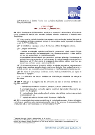 § 2º Os Estados, o Distrito Federal e os Municípios legislarão concorrentemente sobre
suas peculiaridades.
CAPÍTULO V
DA COMUNICAÇÃO SOCIAL
Art. 220. A manifestação do pensamento, a criação, a expressão e a informação, sob qualquer
forma, processo ou veículo não sofrerão qualquer restrição, observado o disposto nesta
Constituição.
§ 1º - Nenhuma lei conterá dispositivo que possa constituir embaraço à plena liberdade de
informação jornalística em qualquer veículo de comunicação social, observado o disposto
no art. 5º, IV, V, X, XIII e XIV.
§ 2º - É vedada toda e qualquer censura de natureza política, ideológica e artística.
§ 3º - Compete à lei federal:
I - regular as diversões e espetáculos públicos, cabendo ao Poder Público informar
sobre a natureza deles, as faixas etárias a que não se recomendem, locais e horários
em que sua apresentação se mostre inadequada;
II - estabelecer os meios legais que garantam à pessoa e à família a possibilidade de
se defenderem de programas ou programações de rádio e televisão que contrariem o
disposto no art. 221, bem como da propaganda de produtos, práticas e serviços que
possam ser nocivos à saúde e ao meio ambiente.
§ 4º - A propaganda comercial de tabaco, bebidas alcoólicas, agrotóxicos, medicamentos e
terapias estará sujeita a restrições legais, nos termos do inciso II do parágrafo anterior, e
conterá, sempre que necessário, advertência sobre os malefícios decorrentes de seu uso.
§ 5º - Os meios de comunicação social não podem, direta ou indiretamente, ser objeto de
monopólio ou oligopólio.
§ 6º - A publicação de veículo impresso de comunicação independe de licença de
autoridade.
Art. 221. A produção e a programação das emissoras de rádio e televisão atenderão aos
seguintes princípios:
I - preferência a finalidades educativas, artísticas, culturais e informativas;
II - promoção da cultura nacional e regional e estímulo à produção independente que
objetive sua divulgação;
III - regionalização da produção cultural, artística e jornalística, conforme percentuais
estabelecidos em lei;
IV - respeito aos valores éticos e sociais da pessoa e da família.
Art. 222. A propriedade de empresa jornalística e de radiodifusão sonora e de sons e imagens
é privativa de brasileiros natos ou naturalizados há mais de dez anos, ou de pessoas jurídicas
constituídas sob as leis brasileiras e que tenham sede no País.
624
624
Redação dada pela Emenda Constitucional nº 36, de 28.05.02
Redação anterior: Art. 222. A propriedade de empresa jornalística e de radiodifusão sonora e de sons e imagens é
privativa de brasileiros natos ou naturalizados há mais de dez anos, aos quais caberá a responsabilidade por sua
administração e orientação intelectual.
 