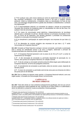 § 1º Em qualquer caso, pelo menos setenta por cento do capital total e do capital votante
das empresas jornalísticas e de radiodifusão sonora e de sons e imagens deverá
pertencer, direta ou indiretamente, a brasileiros natos ou naturalizados há mais de dez
anos, que exercerão obrigatoriamente a gestão das atividades e estabelecerão o conteúdo
da programação.
625
§ 2º A responsabilidade editorial e as atividades de seleção e direção da programação
veiculada são privativas de brasileiros natos ou naturalizados há mais de dez anos, em
qualquer meio de comunicação social.
626
§ 3º Os meios de comunicação social eletrônica, independentemente da tecnologia
utilizada para a prestação do serviço, deverão observar os princípios enunciados no art.
221, na forma de lei específica, que também garantirá a prioridade de profissionais
brasileiros na execução de produções nacionais.
627
§ 4º Lei disciplinará a participação de capital estrangeiro nas empresas de que trata o §
1º.
628
§ 5º As alterações de controle societário das empresas de que trata o § 1º serão
comunicadas ao Congresso Nacional.
629
Art. 223. Compete ao Poder Executivo outorgar e renovar concessão, permissão e autorização
para o serviço de radiodifusão sonora e de sons e imagens, observado o princípio da
complementaridade dos sistemas privado, público e estatal.
§ 1º - O Congresso Nacional apreciará o ato no prazo do art. 64, § 2º e § 4º, a contar do
recebimento da mensagem.
§ 2º - A não renovação da concessão ou permissão dependerá de aprovação de, no
mínimo, dois quintos do Congresso Nacional, em votação nominal.
§ 3º - O ato de outorga ou renovação somente produzirá efeitos legais após deliberação do
Congresso Nacional, na forma dos parágrafos anteriores.
§ 4º - O cancelamento da concessão ou permissão, antes de vencido o prazo, depende de
decisão judicial.
§ 5º - O prazo da concessão ou permissão será de dez anos para as emissoras de rádio e
de quinze para as de televisão.
Art. 224. Para os efeitos do disposto neste capítulo, o Congresso Nacional instituirá, como seu
órgão auxiliar, o Conselho de Comunicação Social, na forma da lei.
CAPÍTULO VI
DO MEIO AMBIENTE
Art. 225. Todos têm direito ao meio ambiente ecologicamente equilibrado, bem de uso comum
do povo e essencial à sadia qualidade de vida, impondo-se ao Poder Público e à coletividade o
dever de defendê-lo e preservá- lo para as presentes e futuras gerações.
625
Redação dada pela Emenda Constitucional nº 36, de 28.05.02
Redação anterior: § 1º - É vedada a participação de pessoa jurídica no capital social de empresa jornalística ou de
radiodifusão, exceto a de partido político e de sociedades cujo capital pertença exclusiva e nominalmente a brasileiros.
626
Redação dada pela Emenda Constitucional nº 36, de 28.05.02
Redação anterior: § 2º - A participação referida no parágrafo anterior só se efetuará através de capital sem direito a
voto e não poderá exceder a trinta por cento do capital social.
627
Acrescentado pela Emenda Constitucional nº 36, de 28.05.02
628
Acrescentado pela Emenda Constitucional nº 36, de 28.05.02
629
Arescentado pela Emenda Constitucional nº 36, de 28.05.02
 