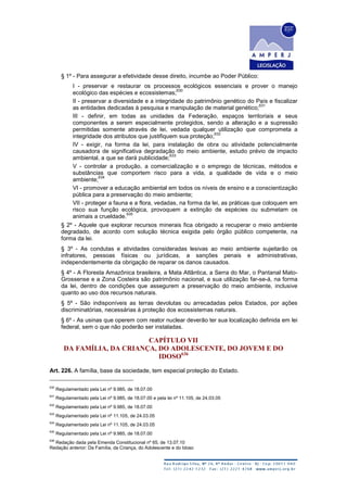 § 1º - Para assegurar a efetividade desse direito, incumbe ao Poder Público:
I - preservar e restaurar os processos ecológicos essenciais e prover o manejo
ecológico das espécies e ecossistemas;
630
II - preservar a diversidade e a integridade do patrimônio genético do País e fiscalizar
as entidades dedicadas à pesquisa e manipulação de material genético;
631
III - definir, em todas as unidades da Federação, espaços territoriais e seus
componentes a serem especialmente protegidos, sendo a alteração e a supressão
permitidas somente através de lei, vedada qualquer utilização que comprometa a
integridade dos atributos que justifiquem sua proteção;
632
IV - exigir, na forma da lei, para instalação de obra ou atividade potencialmente
causadora de significativa degradação do meio ambiente, estudo prévio de impacto
ambiental, a que se dará publicidade;
633
V - controlar a produção, a comercialização e o emprego de técnicas, métodos e
substâncias que comportem risco para a vida, a qualidade de vida e o meio
ambiente;
634
VI - promover a educação ambiental em todos os níveis de ensino e a conscientização
pública para a preservação do meio ambiente;
VII - proteger a fauna e a flora, vedadas, na forma da lei, as práticas que coloquem em
risco sua função ecológica, provoquem a extinção de espécies ou submetam os
animais a crueldade.
635
§ 2º - Aquele que explorar recursos minerais fica obrigado a recuperar o meio ambiente
degradado, de acordo com solução técnica exigida pelo órgão público competente, na
forma da lei.
§ 3º - As condutas e atividades consideradas lesivas ao meio ambiente sujeitarão os
infratores, pessoas físicas ou jurídicas, a sanções penais e administrativas,
independentemente da obrigação de reparar os danos causados.
§ 4º - A Floresta Amazônica brasileira, a Mata Atlântica, a Serra do Mar, o Pantanal Mato-
Grossense e a Zona Costeira são patrimônio nacional, e sua utilização far-se-á, na forma
da lei, dentro de condições que assegurem a preservação do meio ambiente, inclusive
quanto ao uso dos recursos naturais.
§ 5º - São indisponíveis as terras devolutas ou arrecadadas pelos Estados, por ações
discriminatórias, necessárias à proteção dos ecossistemas naturais.
§ 6º - As usinas que operem com reator nuclear deverão ter sua localização definida em lei
federal, sem o que não poderão ser instaladas.
CAPÍTULO VII
DA FAMÍLIA, DA CRIANÇA, DO ADOLESCENTE, DO JOVEM E DO
IDOSO636
Art. 226. A família, base da sociedade, tem especial proteção do Estado.
630
Regulamentado pela Lei nº 9.985, de 18.07.00
631
Regulamentado pela Lei nº 9.985, de 18.07.00 e pela lei nº 11.105, de 24.03.05
632
Regulamentado pela Lei nº 9.985, de 18.07.00
633
Regulamentado pela Lei nº 11.105, de 24.03.05
634
Regulamentado pela Lei nº 11.105, de 24.03.05
635
Regulamentado pela Lei nº 9.985, de 18.07.00
636
Redação dada pela Emenda Constitucional nº 65, de 13.07.10
Redação anterior: Da Família, da Criança, do Adolescente e do Idoso
 