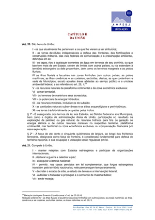 CAPÍTULO II
DA UNIÃO
Art. 20. São bens da União:
I - os que atualmente lhe pertencem e os que lhe vierem a ser atribuídos;
II - as terras devolutas indispensáveis à defesa das fronteiras, das fortificações e
construções militares, das vias federais de comunicação e à preservação ambiental,
definidas em lei;
III - os lagos, rios e quaisquer correntes de água em terrenos de seu domínio, ou que
banhem mais de um Estado, sirvam de limites com outros países, ou se estendam a
território estrangeiro ou dele provenham, bem como os terrenos marginais e as praias
fluviais;
IV as ilhas fluviais e lacustres nas zonas limítrofes com outros países; as praias
marítimas; as ilhas oceânicas e as costeiras, excluídas, destas, as que contenham a
sede de Municípios, exceto aquelas áreas afetadas ao serviço público e a unidade
ambiental federal, e as referidas no art. 26, II;
28
V - os recursos naturais da plataforma continental e da zona econômica exclusiva;
VI - o mar territorial;
VII - os terrenos de marinha e seus acrescidos;
VIII - os potenciais de energia hidráulica;
IX - os recursos minerais, inclusive os do subsolo;
X - as cavidades naturais subterrâneas e os sítios arqueológicos e pré-históricos;
XI - as terras tradicionalmente ocupadas pelos índios.
§ 1º - É assegurada, nos termos da lei, aos Estados, ao Distrito Federal e aos Municípios,
bem como a órgãos da administração direta da União, participação no resultado da
exploração de petróleo ou gás natural, de recursos hídricos para fins de geração de
energia elétrica e de outros recursos minerais no respectivo território, plataforma
continental, mar territorial ou zona econômica exclusiva, ou compensação financeira por
essa exploração.
§ 2º - A faixa de até cento e cinquenta quilômetros de largura, ao longo das fronteiras
terrestres, designada como faixa de fronteira, é considerada fundamental para defesa do
território nacional, e sua ocupação e utilização serão reguladas em lei.
Art. 21. Compete à União:
I - manter relações com Estados estrangeiros e participar de organizações
internacionais;
II - declarar a guerra e celebrar a paz;
III - assegurar a defesa nacional;
IV - permitir, nos casos previstos em lei complementar, que forças estrangeiras
transitem pelo território nacional ou nele permaneçam temporariamente;
V - decretar o estado de sítio, o estado de defesa e a intervenção federal;
VI - autorizar e fiscalizar a produção e o comércio de material bélico;
VII - emitir moeda;
28
Redação dada pela Emenda Constitucional nº 46, de 05.05.05
Redação anterior: IV - as ilhas fluviais e lacustres nas zonas limítrofes com outros países; as praias marítimas; as ilhas
oceânicas e as costeiras, excluídas, destas, as áreas referidas no art. 26, II;
 